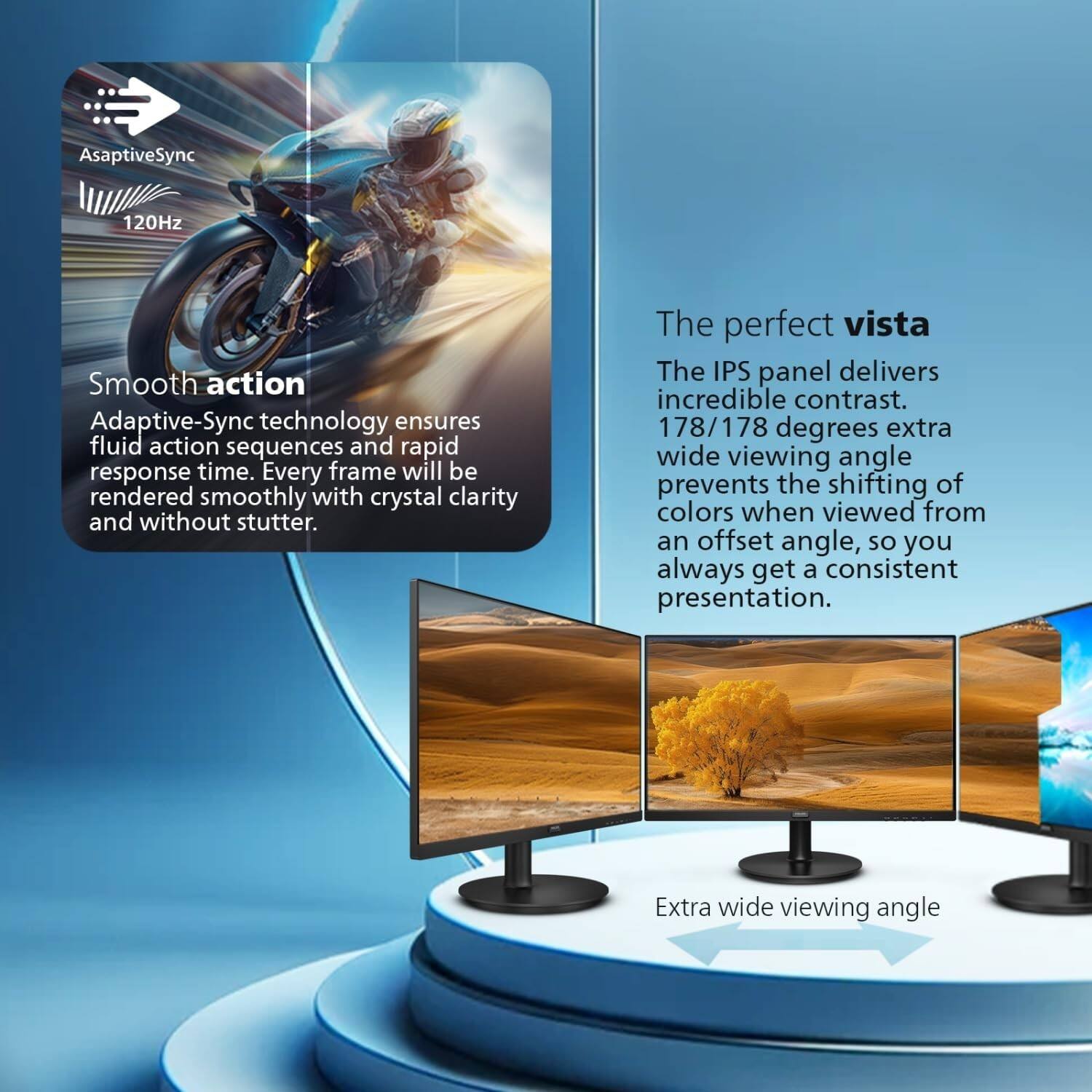 AsaptiveSync 120Hz

Smooth action
Adaptive-Sync technology ensures fluid action sequences and rapid response time. Every frame will be rendered smoothly with crystal clarity and without stutter.

The perfect vista
The IPS panel delivers incredible contrast. 178/178 degrees extra wide viewing angle prevents the shifting of colors when viewed from an offset angle, so you always get a consistent presentation.

Extra wide viewing angle