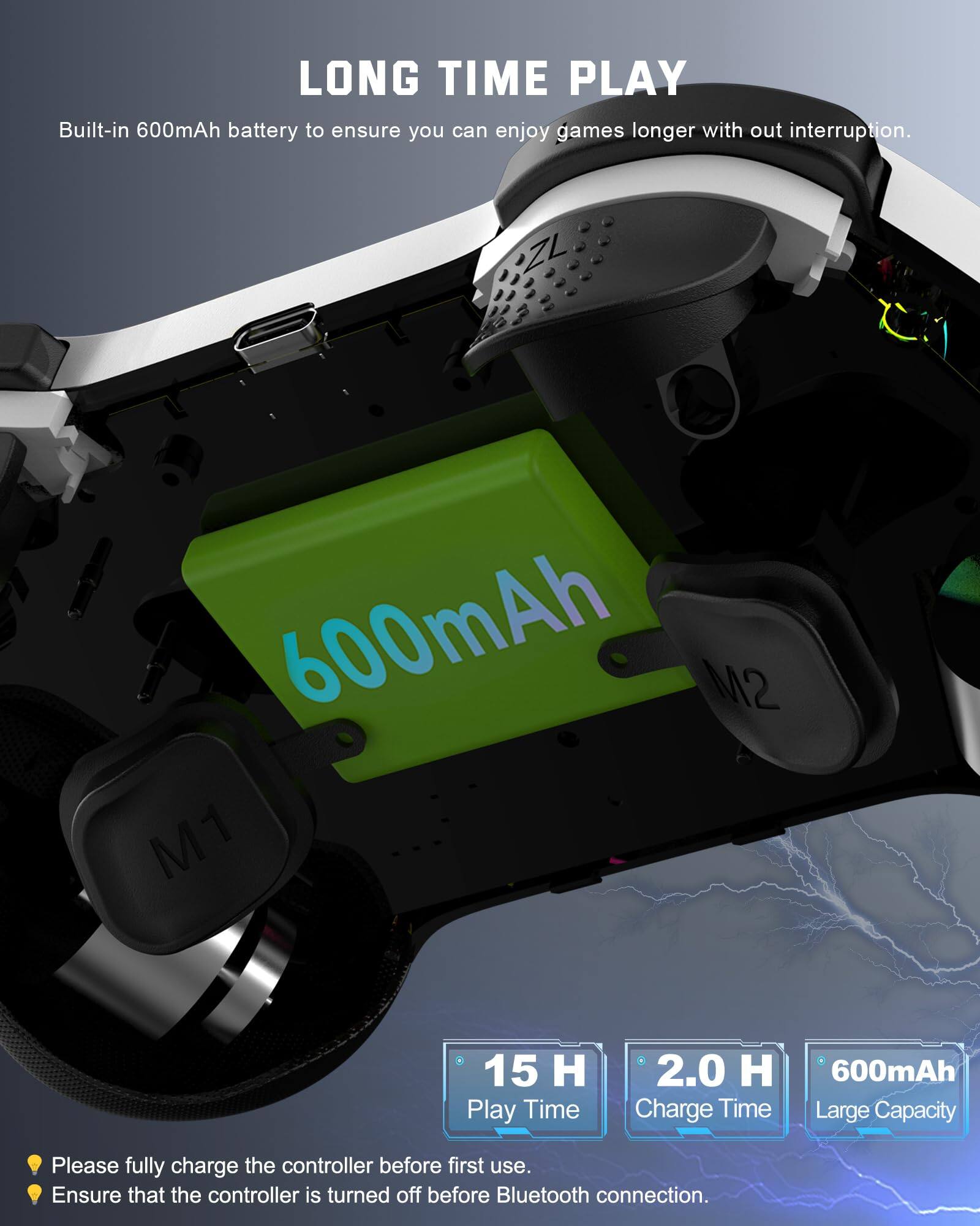 LONG TIME PLAY  
Built-in 600mAh battery to ensure you can enjoy games longer with out interruption.  

- 15 H Play Time  
- 2.0 H Charge Time  
- 600mAh Large Capacity  

Please fully charge the controller before first use.  
Ensure that the controller is turned off before Bluetooth connection.