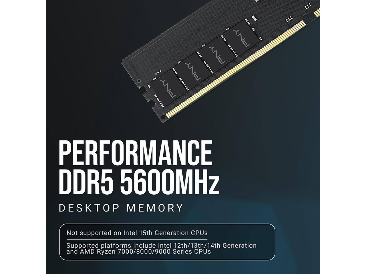 PNY  
PERFORMANCE DDR5 5600MHz DESKTOP MEMORY  
Not supported on Intel 15th Generation CPUs  
Supported platforms include Intel 12th/13th/14th Generation and AMD Ryzen 7000/8000/9000 Series CPUs