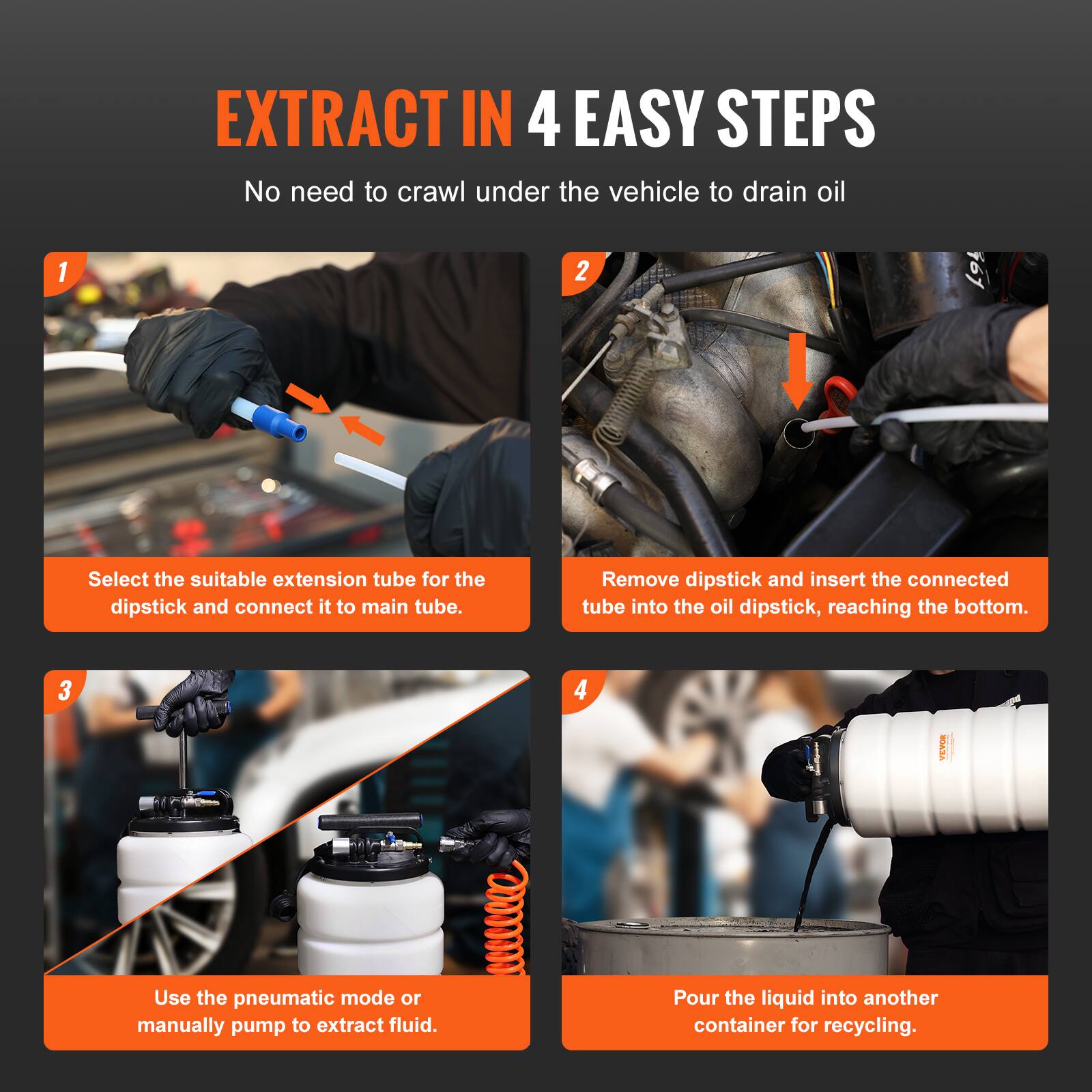 EXTRACT IN 4 EASY STEPS  
No need to crawl under the vehicle to drain oil

1. Select the suitable extension tube for the dipstick and connect it to the main tube.
2. Remove dipstick and insert the connected tube into the oil dipstick, reaching the bottom.
3. Use the pneumatic mode or manually pump to extract fluid.
4. Pour the liquid into another container for recycling.
