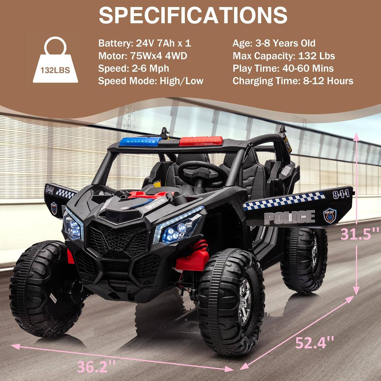 **SPECIFICATIONS**

- **Battery:** 24V 7Ah x 1
- **Motor:** 75W x 4 4WD
- **Speed:** 2-6 Mph
- **Speed Mode:** High/Low
- **Age:** 3-8 Years Old
- **Max Capacity:** 132 Lbs
- **Play Time:** 40-60 Mins
- **Charging Time:** 8-12 Hours

**Dimensions:**
- **Width:** 31.5"
- **Height:** 36.2"
- **Length:** 52.4"