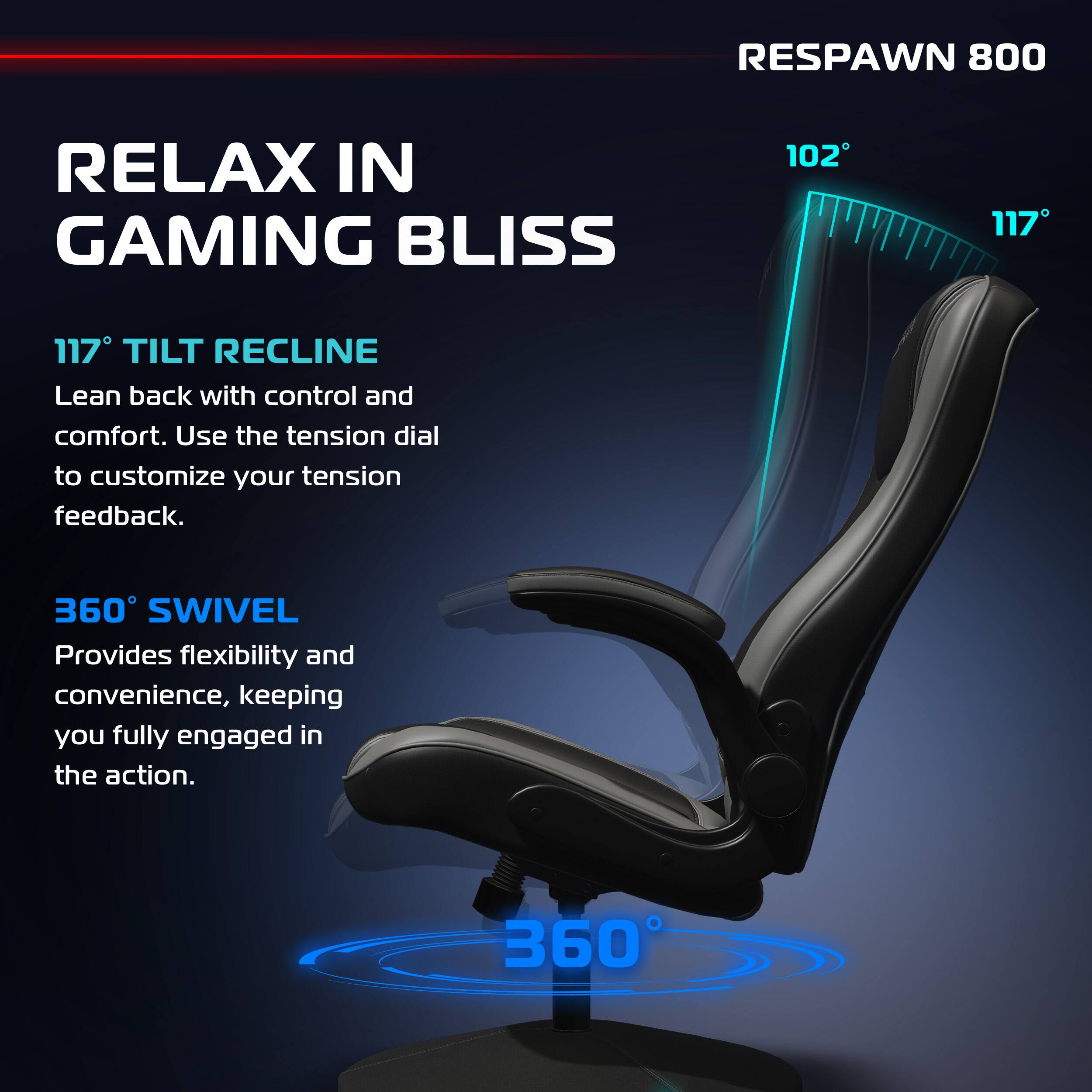 RESPAWN 800

RELAX IN GAMING BLISS

117° TILT RECLINE
Lean back with control and comfort. Use the tension dial to customize your tension feedback.

360° SWIVEL
Provides flexibility and convenience, keeping you fully engaged in the action.