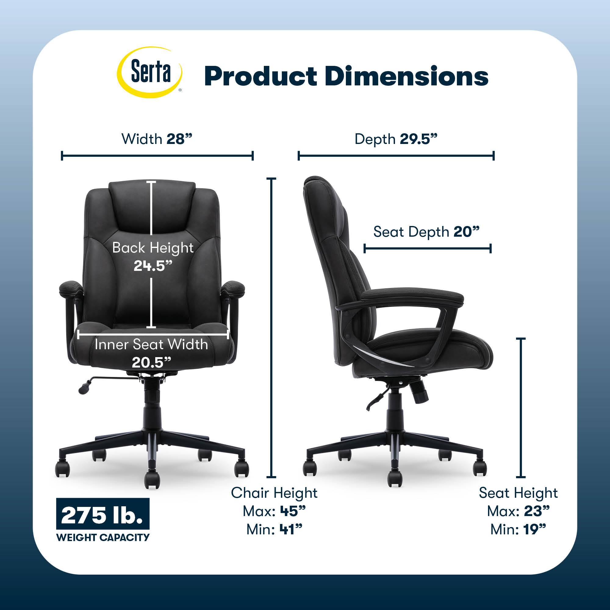 Serta Product Dimensions:

* Width: 28"
* Depth: 29.5"
* Back Height: 24.5"
* Seat Depth: 20"
* Inner Seat Width: 20.5"
* Weight Capacity: 275 lb.
* Chair Height Max: 45"
* Chair Height Min: 41"
* Seat Height Max: 23"
* Seat Height Min: 19"
