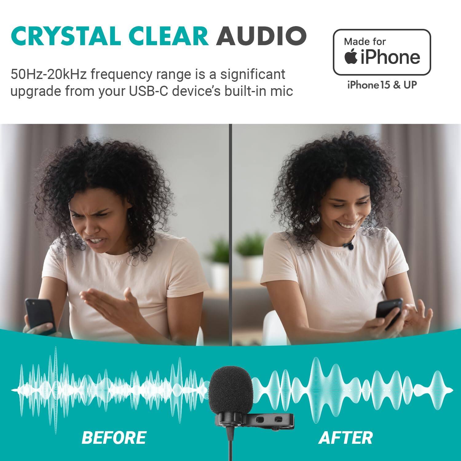 **CRYSTAL CLEAR AUDIO**

50Hz-20kHz frequency range is a significant upgrade from your USB-C device's built-in mic

**Made for iPhone**
iPhone 15 & UP

**BEFORE**  
**AFTER**