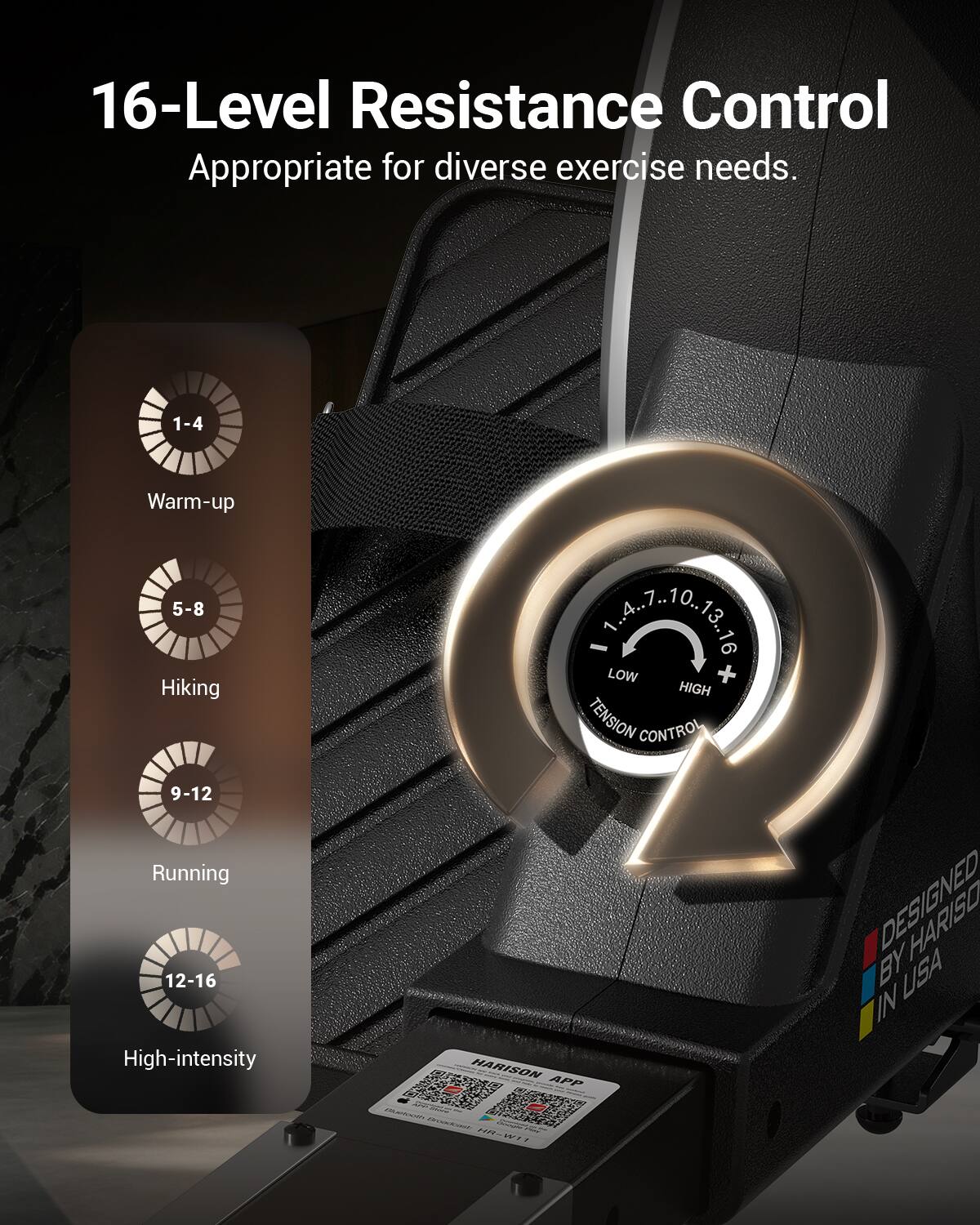 16-Level Resistance Control  
Appropriate for diverse exercise needs.  

1-4 Warm-up  
5-8 Hiking  
9-12 Running  
12-16 High-intensity  

HARISON APP BY HARISO USA  
DESIGNED IN USA