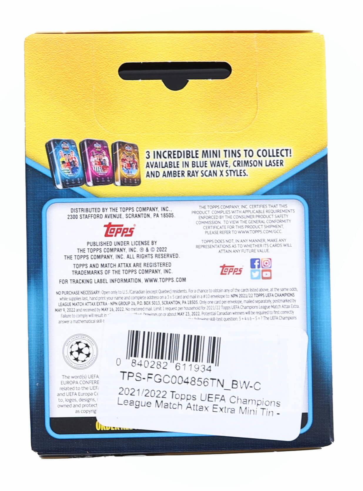 3 INCREDIBLE MINI TINS TO COLLECT! AVAILABLE IN BLUE WAVE, CRIMSON LASER AND AMBER RAY SCAN X STYLES.

DISTRIBUTED BY THE TOPPS COMPANY, INC.
2300 STAFFORD AVENUE, SCRANTON, PA 18505.

TOPPS COMPANY CERTIFIES THAT THIS PRODUCT COMPLIES WITH APPLICABLE REQUIREMENTS ENFORCED BY THE CONSUMER PRODUCT SAFETY COMMISSION. TO VIEW GENERAL CONFORMITY CERTIFICATE FOR THIS PRODUCT SHIPMENT, PLEASE REFER TO WWW.TOPPS.COM/GCC.

TOPPS DOES NOT, IN ANY MANNER, MAKE ANY REPRESENTATIONS AS TO WHETHER ITS CARDS WILL ATTAIN ANY FUTURE VALUE.

TOPPS AND MATCH ATTAX ARE REGISTERED TRADEMARKS OF THE TOPPS COMPANY, INC.

FOR TRACKING LABEL INFORMATION, WWW.TOPPS.COM

NO PURCHASE NECESSARY. Open to U.S./Canadian (except Quebec) residents. While supplies last, hand-print your name and complete address on a 3.5" x 5" card. Mail to: LEAGUE MATCH ATTAX EXTRA - NPN 2021/22 TOPPS UEFA CHAMPIONS LEAGUE,