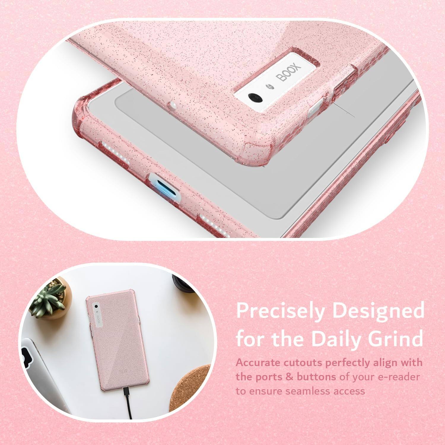 Precisely Designed for the Daily Grind  
Accurate cutouts perfectly align with the ports & buttons of your e-reader to ensure seamless access