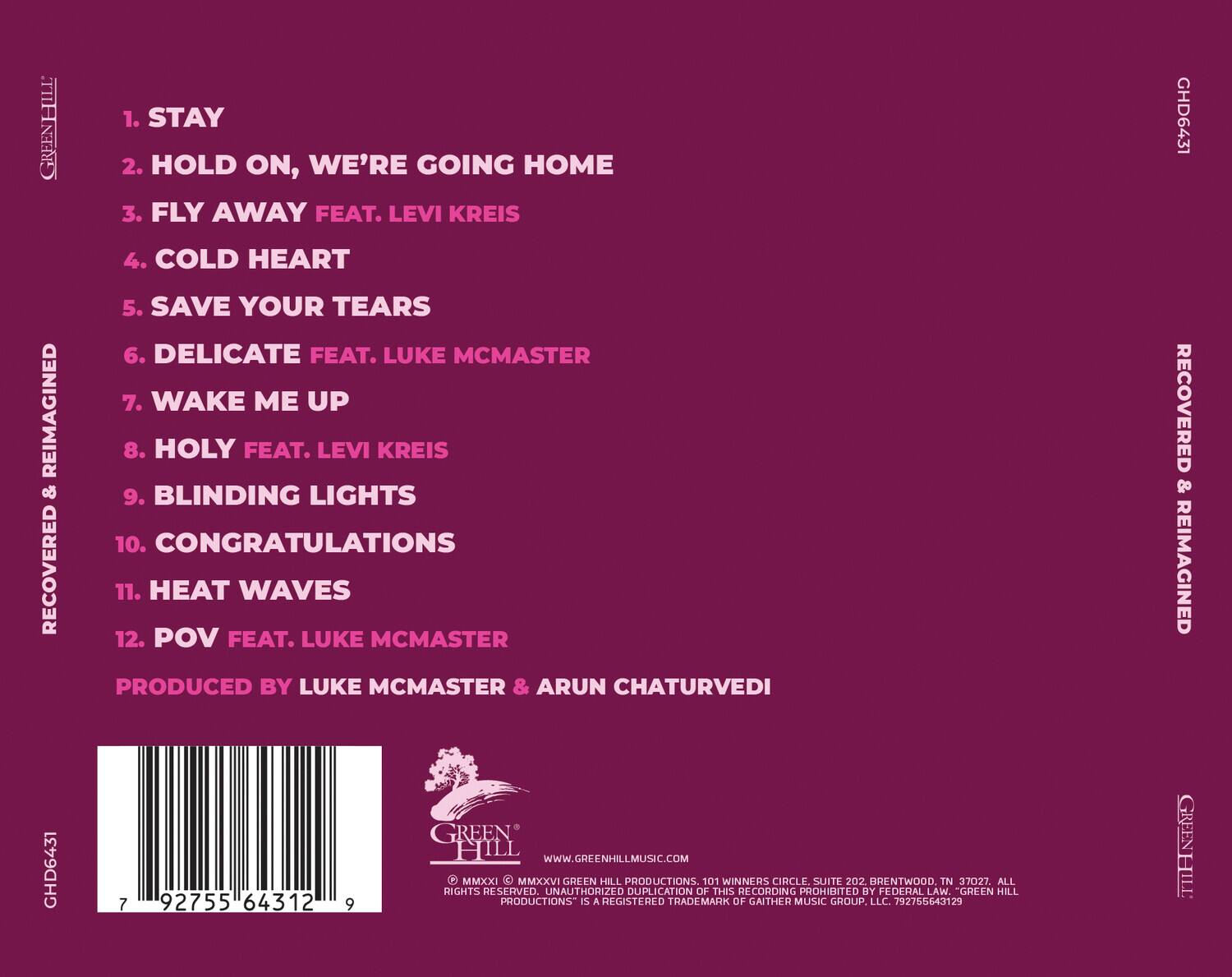 GREENHILL  
1. STAY  
2. HOLD ON, WE'RE GOING HOME  
3. FLY AWAY FEAT. LEVI KREIS  
4. COLD HEART  
5. SAVE YOUR TEARS  
6. DELICATE FEAT. LUKE MCMASTER  
7. WAKE ME UP  
8. HOLY FEAT. LEVI KREIS  
9. BLINDING LIGHTS  
10. CONGRATULATIONS  
11. HEAT WAVES  
12. POV FEAT. LUKE MCMASTER  

PRODUCED BY LUKE MCMASTER & ARUN CHATURVEDI  

RECOVERED & REIMAGINED  
GHD6431  

7 92755 64312 9  

GREEN HILL  
WWW.GREENHILLMUSIC.COM  

© MMXXI MMXXVI GREEN HILL PRODUCTIONS  
101 WINNERS CIRCLE SUITE 202  
BRENTWOOD TN 37027. ALL RIGHTS RESERVED.  
UNAUTHORIZED DUPLICATION OF THIS RECORDING PROHIBITED BY FEDERAL LAW.  
GREEN HILL PRODUCTIONS IS A REGISTERED