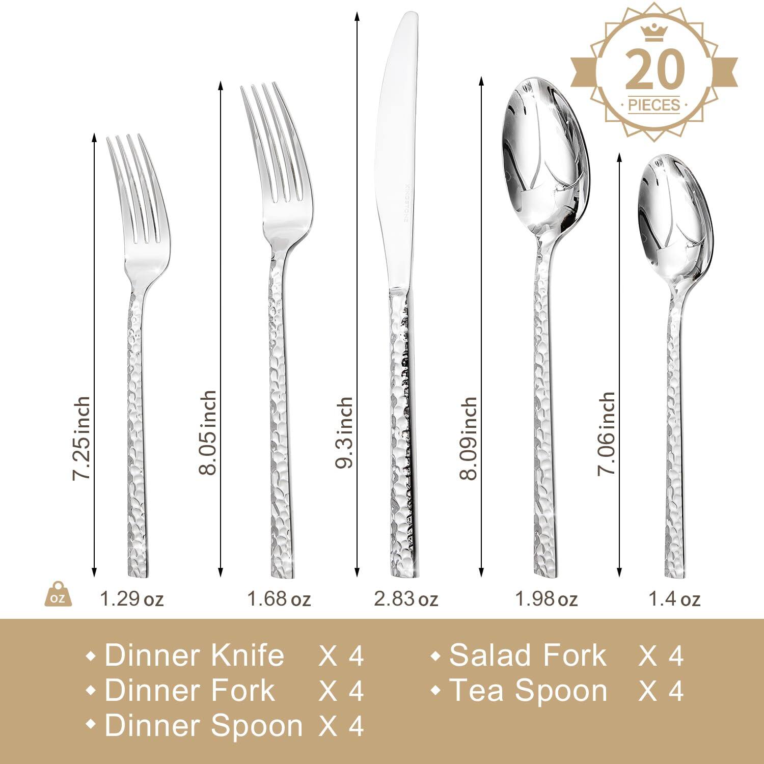 20 PIECES

- Dinner Knife X 4
- Dinner Fork X 4
- Dinner Spoon X 4
- Salad Fork X 4
- Tea Spoon X 4

Dimensions:
- Dinner Knife: 7.25 inch, 1.29 oz
- Dinner Fork: 8.05 inch, 1.68 oz
- Dinner Spoon: 9.3 inch, 2.83 oz
- Salad Fork: 8.09 inch, 1.98 oz
- Tea Spoon: 7.06 inch, 1.4 oz