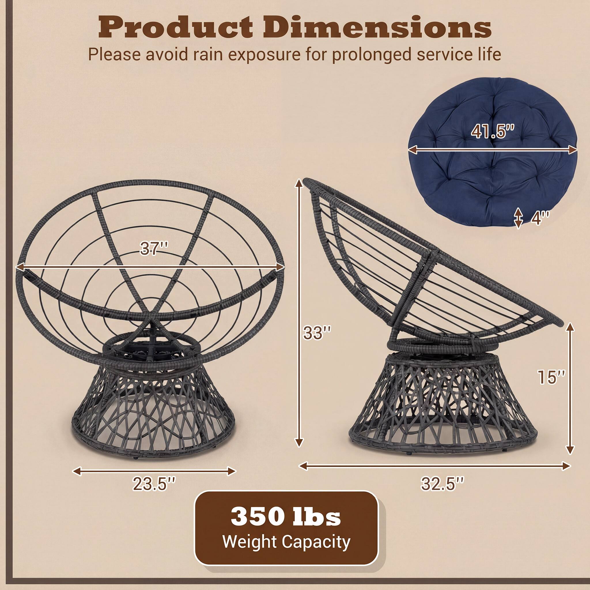 Product Dimensions  
Please avoid rain exposure for prolonged service life  

- Diameter: 41.5"  
- Height: 33"  
- Seat Height: 15"  
- Seat Depth: 23.5"  
- Cushion Diameter: 41.5"  
- Cushion Thickness: 4"  
- Base Diameter: 32.5"  

Weight Capacity: 350 lbs