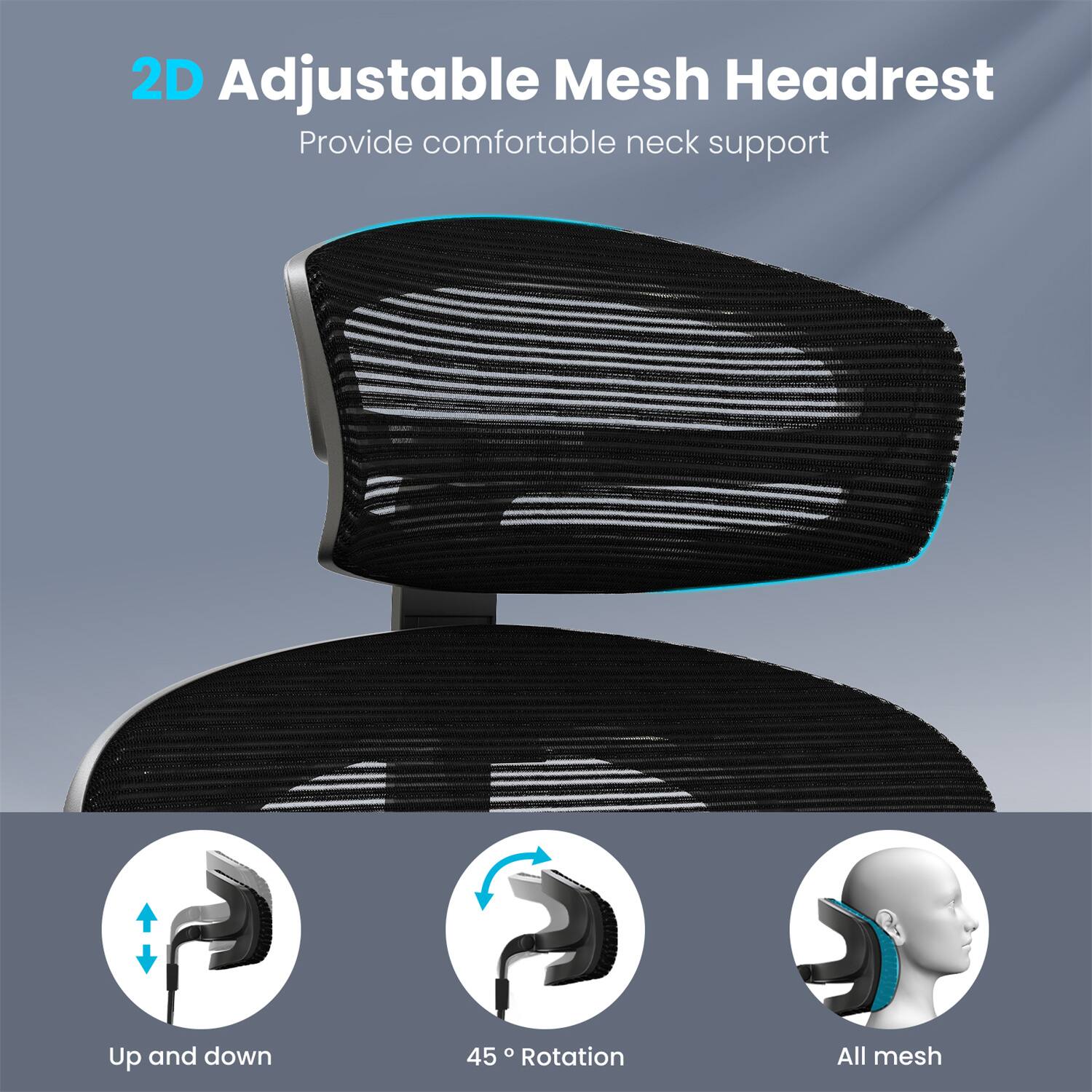 2D Adjustable Mesh Headrest  
Provide comfortable neck support  

Up and down  
45° Rotation  
All mesh