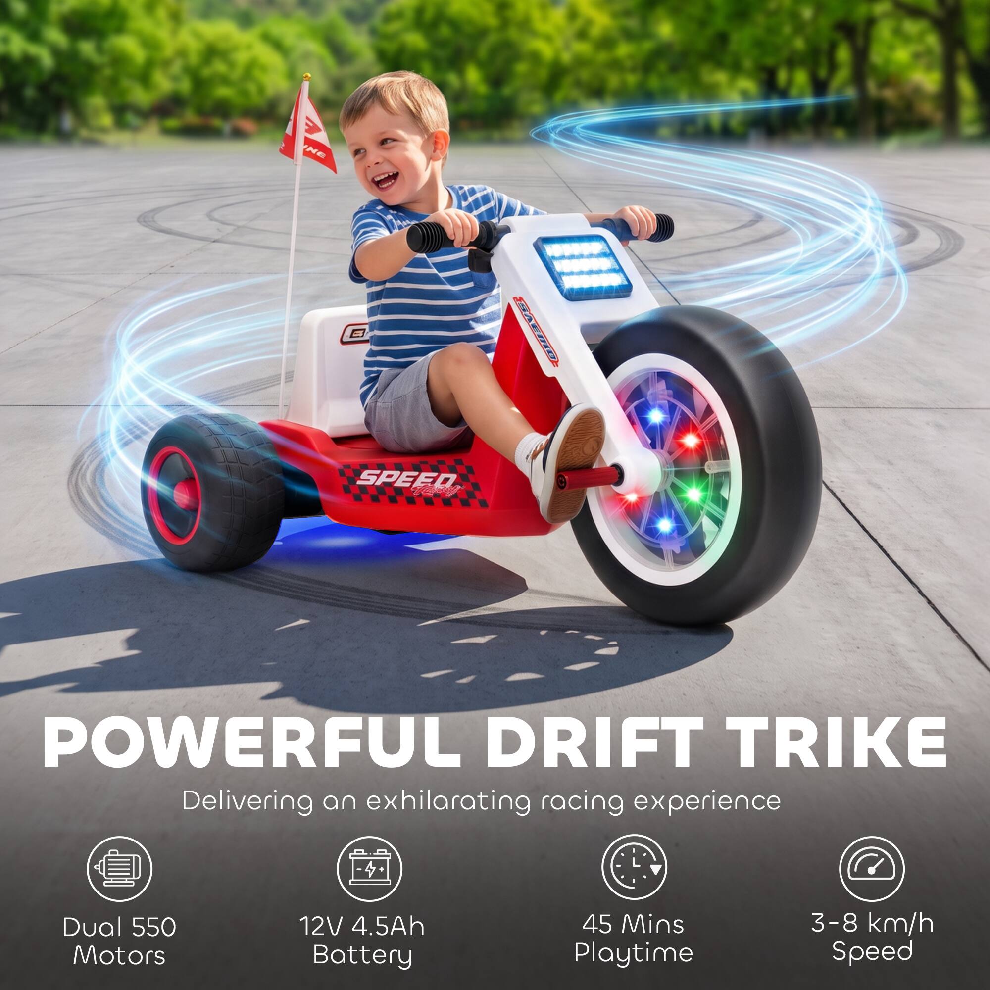 POWERFUL DRIFT TRIKE  
Delivering an exhilarating racing experience

- Dual 550 Motors
- 12V 4.5Ah Battery
- 45 Mins Playtime
- 3-8 km/h Speed