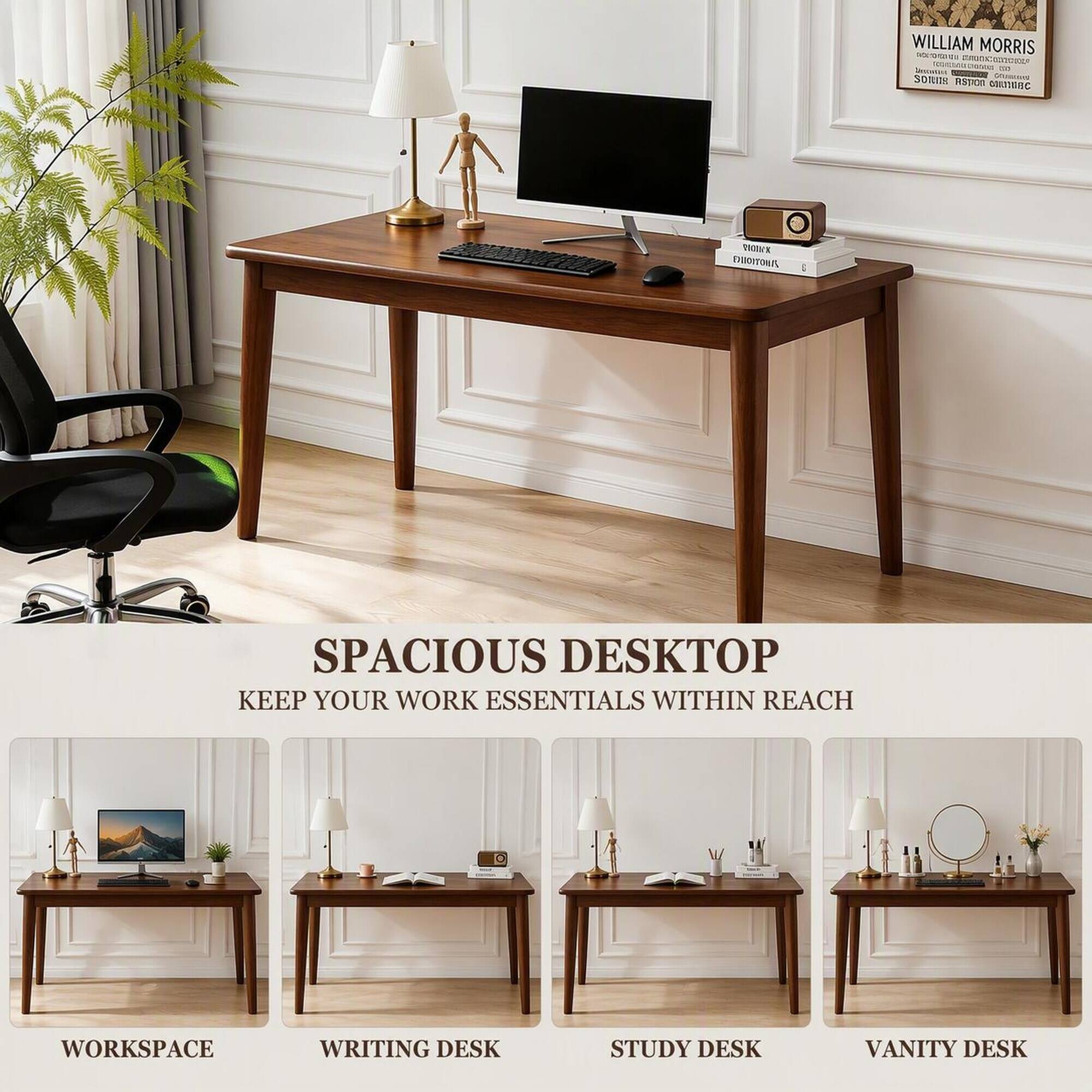 WILLIAM MORRIS  
MUSICENCE  
CHOCAS  
Separated - SOMUS  
ASTION CORTIDEC  
DXXIVX EMOITONA  

SPACIOUS DESKTOP  
KEEP YOUR WORK ESSENTIALS WITHIN REACH  

WORKSPACE  
WRITING DESK  
STUDY DESK  
VANITY DESK