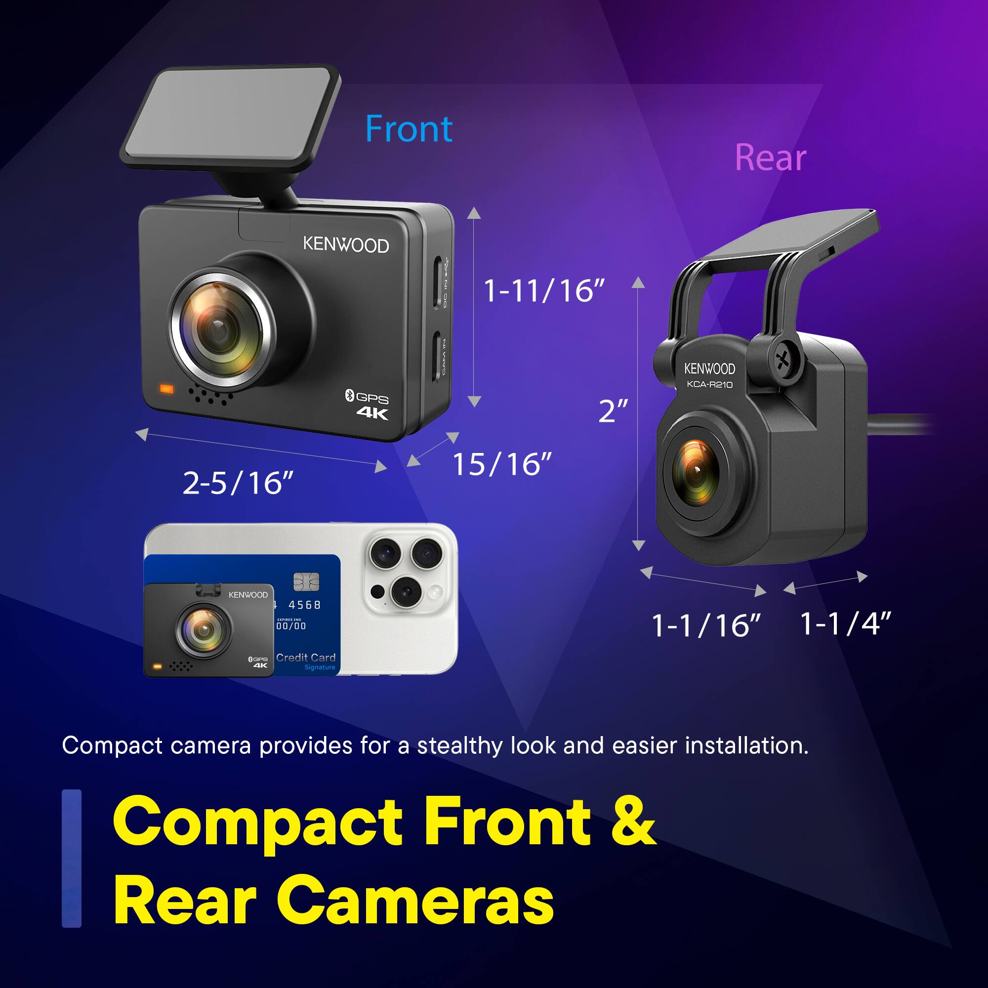 Front Rear KENWOOD 1-11/16" I GPS 4K 2" KENWOOD KCA-RE10 2-5/16" 15/16" KENWOOD 4568 00/00 Credit Card a Signature 1-1/16" 1-1/4" Compact camera provides for a stealthy look and easier installation. Compact Front & Rear Cameras