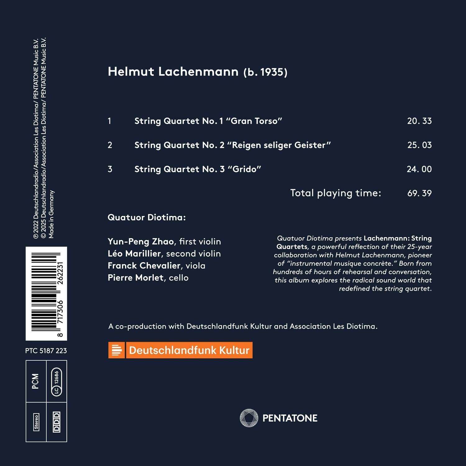 B.V B.V Music Music PENTATONE PENTATONE Diotima Diotima/ Les Les Deutschlandradio/Association Deutschlandradio/Association Germany in 2022 2025 Mode e  262231 717306 8 Helmut Lachenmann (b. 1935) 1 String Quartet No. 1 "Gran Torso" 20.33 2 String Quartet No. 2 "Reigen seliger Geister" 25.03 3 String Quartet No. 3 "Grido" 24.00 Total playing time: 69.39 Quatuor Diotima: Quatuor Diotima presents Lachenmann: String Quartets, a powerful reflection of their 25-year collaboration with Helmut Lachenmann, pioneer of "instrumental musique concrte." Born from hundreds of hours of rehearsal and conversation, this album explores the radical sound world that redefined the string quartet. A co-production with Deutschlandfunk Kultur and Association Les Diotima. PTC 5187 223 Deutschlandfunk Kultur CM 