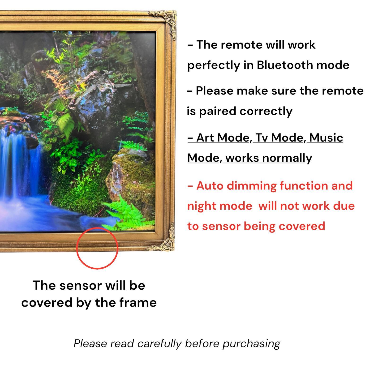 - The remote will work perfectly in Bluetooth mode
- Please make sure the remote is paired correctly
- Art Mode, Tv Mode, Music Mode, works normally
- Auto dimming function and night mode will not work due to sensor being covered
- The sensor will be covered by the frame
- Please read carefully before purchasing
