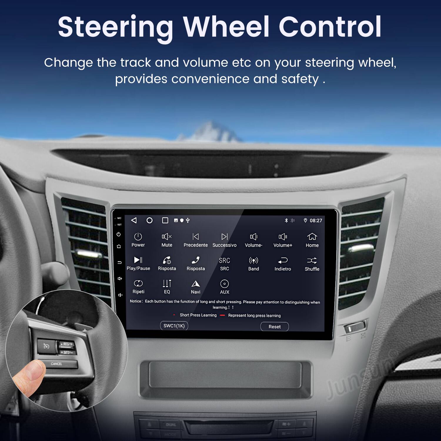 Steering Wheel Control  
Change the track and volume etc on your steering wheel, provides convenience and safety.  

08:27 Power Mute Precedente Successivo Volume- Volume+ Home Play/Pause Risposta Risposta SRC SRC Band Indietro Shuffle Ripeti !! EQ Navi AUX CANCEL Notiona  

Each button has the function of long and short pressing. Please pay attention to distinguishing when learning.  

Short Press: Learning  
Long Press: Represent long press learning  

SWC1(1K) Reset  

Junsun DUAL