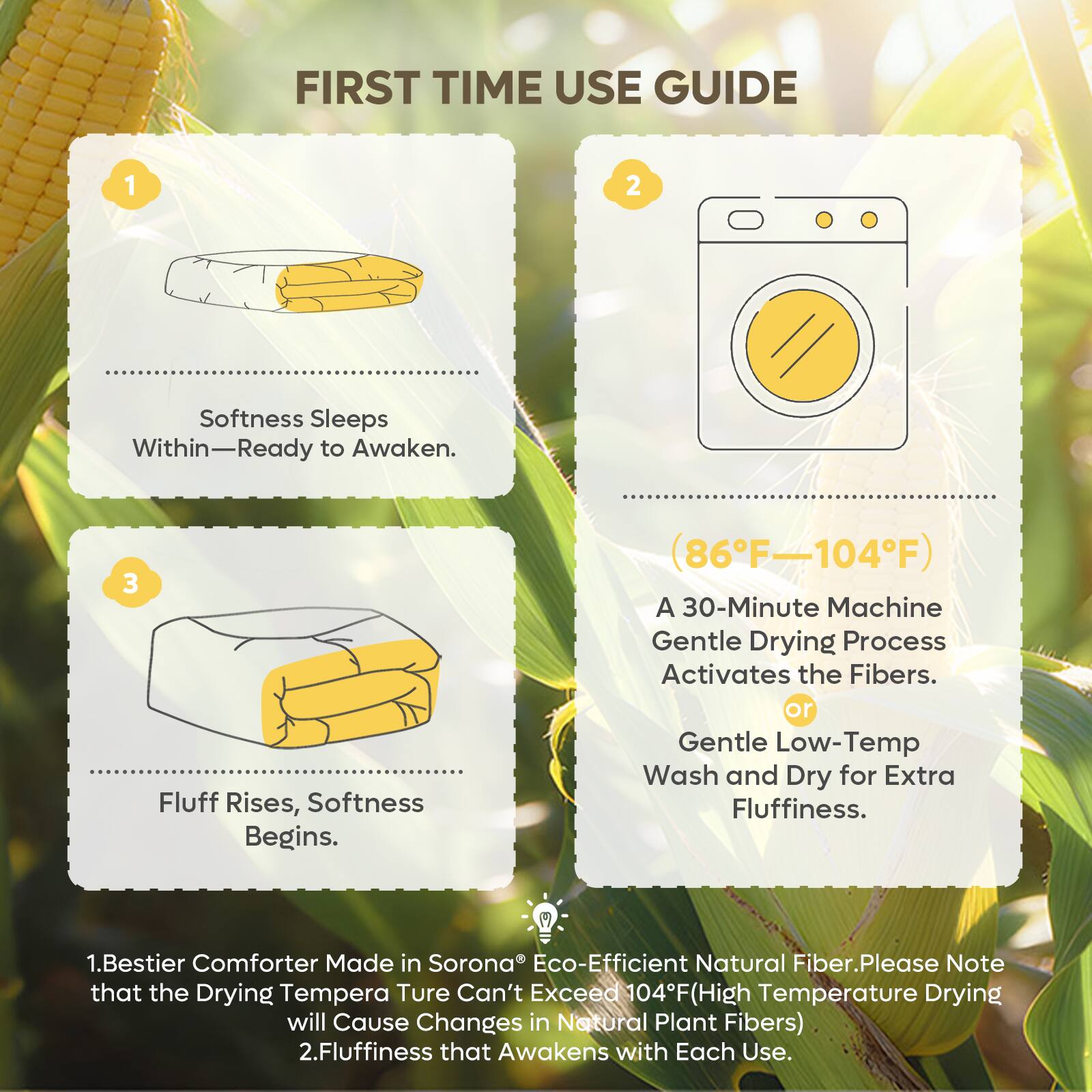 FIRST TIME USE GUIDE

1. Softness Sleeps Within—Ready to Awaken.

2. (86°F–104°F) A 30-Minute Machine Gentle Drying Process Activates the Fibers. or Gentle Low-Temp Wash and Dry for Extra Fluffiness.

3. Fluff Rises, Softness Begins.

1. Bestier Comforter Made in Sorona® Eco-Efficient Natural Fiber. Please Note that the Drying Temperature Can't Exceed 104°F (High Temperature Drying will Cause Changes in Natural Plant Fibers)

2. Fluffiness that Awakens with Each Use.
