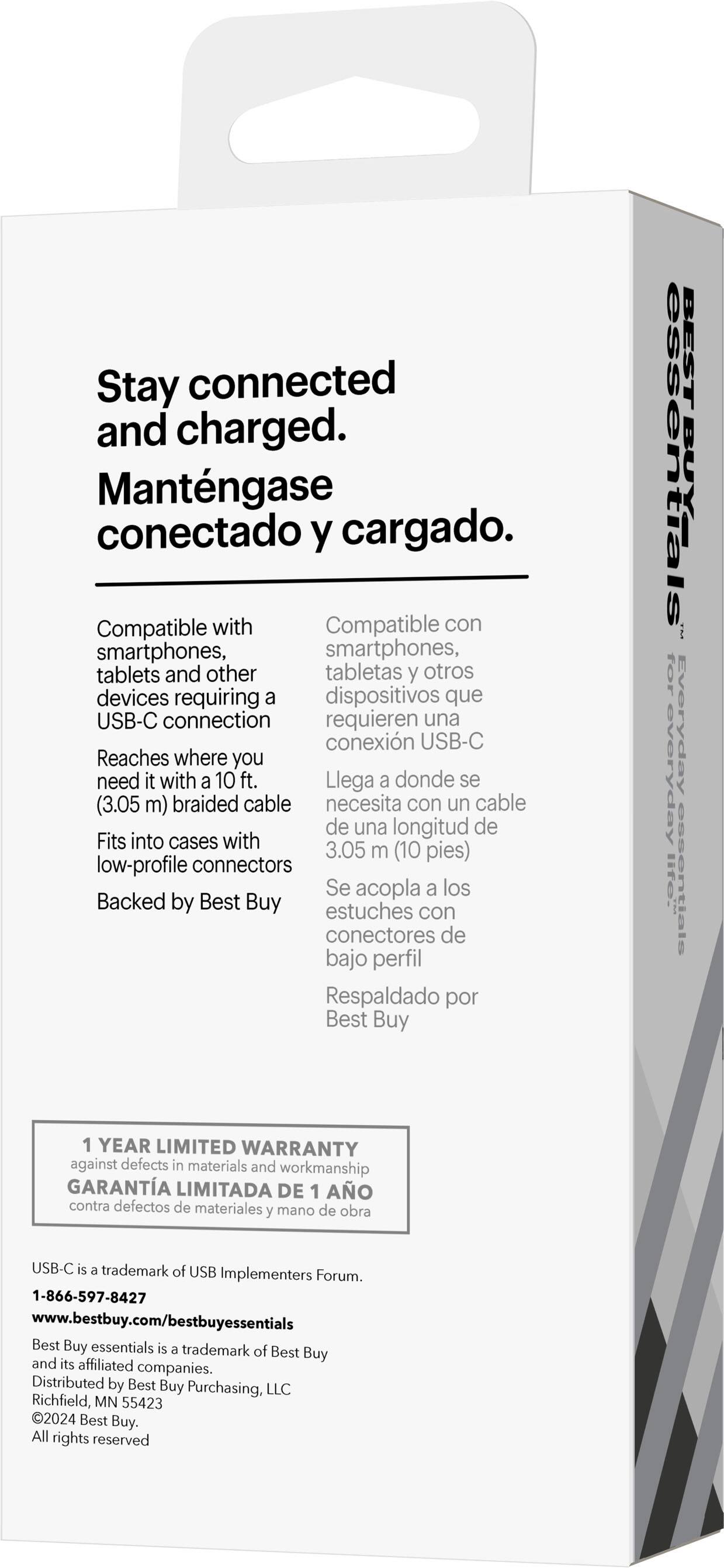 Stay connected and charged. Mantngase conectado y cargado. Compatible with smartphones, tablets, and other devices requiring a USB-C connection. Reaches where you need it with a 10 ft. (3.05 m) braided cable. Fits into cases with low-profile connectors. Backed by Best Buy. 1 YEAR LIMITED WARRANTY against defects in materials and workmanship. USB-C is a trademark of USB Implementers Forum. 1-866-597-8427 [www.bestbuy.com/bestbuyessentials](http://www.bestbuy.com/bestbuyessentials). Best Buy essentials is a trademark of Best Buy and its affiliated companies. Distributed by Best Buy Purchasing, LLC, Richfield, MN 55423. 2024 Best Buy.