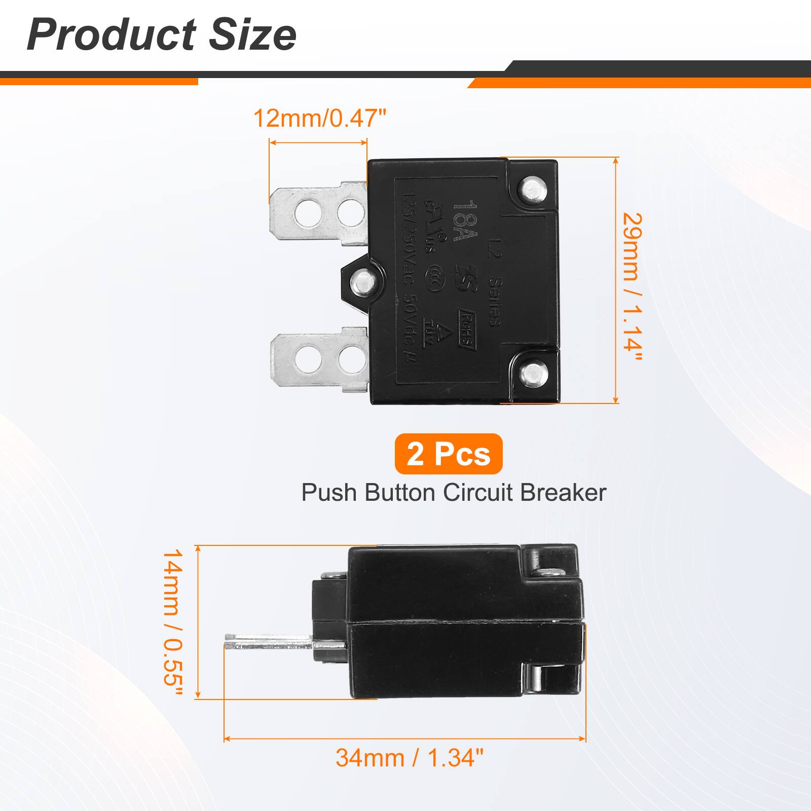 Product Size: 14mm / 0.55" / 12mm / 0.47"  
12S / 250Vac  
18A  
C BAB 2  
5  
29mm / 1.14" / 50Vdc  
Series I FGHE  
1.14"  
2 Pcs Push Button Circuit Breaker  
34mm / 1.34"