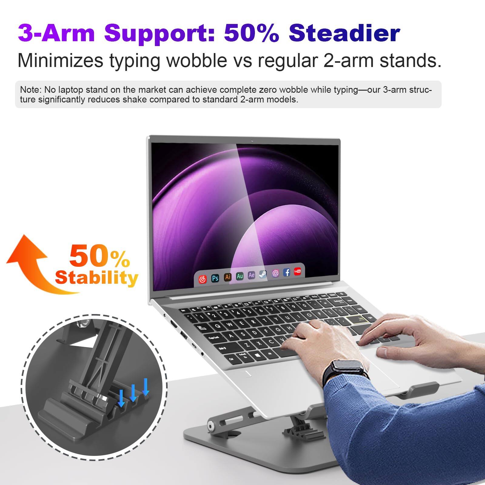 3-Arm Support: 50% Steadier  
Minimizes typing wobble vs regular 2-arm stands.  

Note: No laptop stand on the market can achieve complete zero wobble while typing—our 3-arm structure significantly reduces shake compared to standard 2-arm models.  

50% Stability
