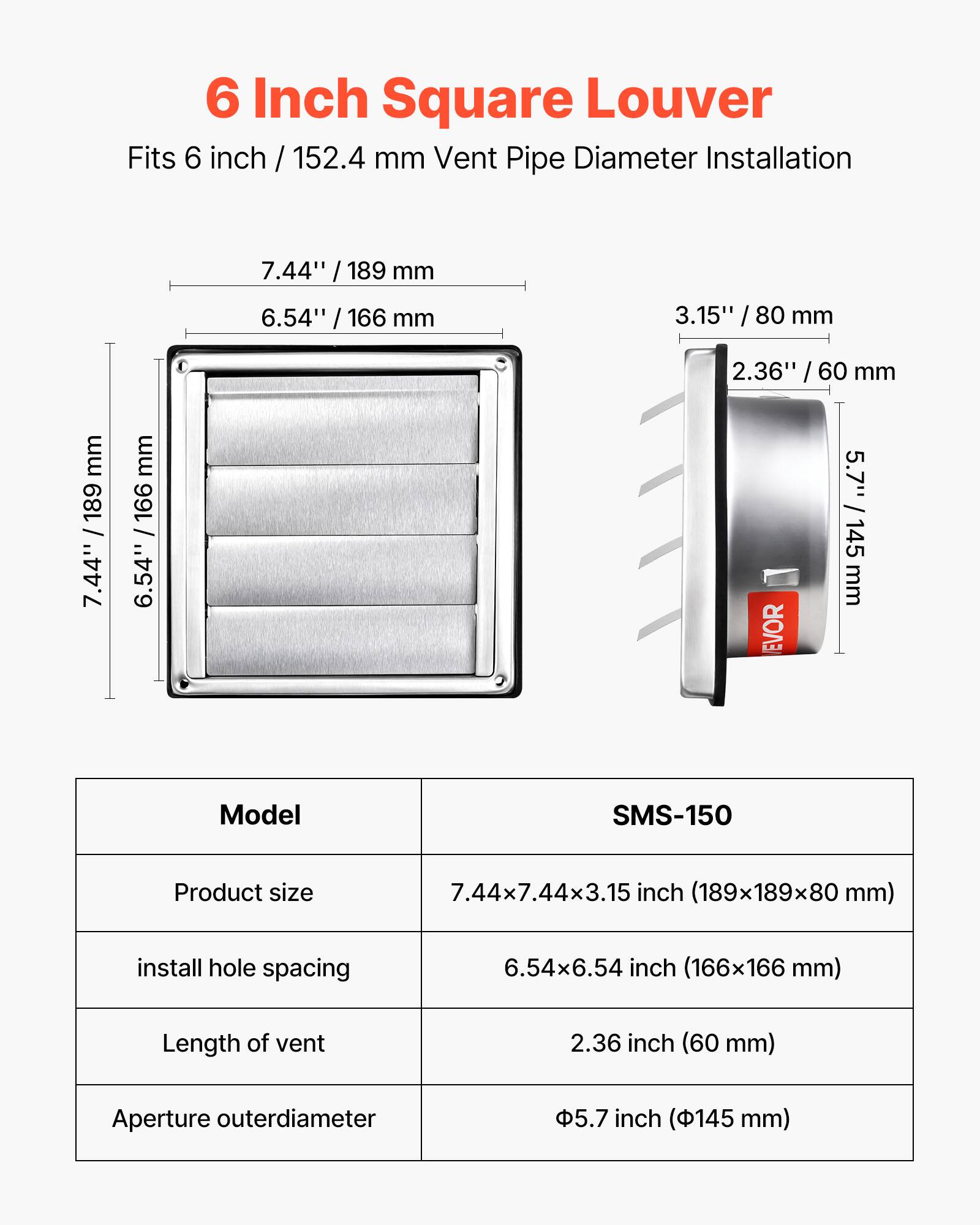 6 Inch Square Louver  
Fits 6 inch / 152.4 mm Vent Pipe Diameter Installation  

- 7.44" / 189 mm  
- 6.54" / 166 mm  
- 3.15" / 80 mm  
- 2.36" / 60 mm  
- 5.7" / 145 mm  

Model: SMS-150  
- Product size: 7.44x7.44x3.15 inch (189x189x80 mm)  
- Install hole spacing: 6.54x6.54 inch (166x166 mm)  
- Length of vent: 2.36 inch (60 mm)  
- Aperture outer diameter: 5.7 inch (145 mm)