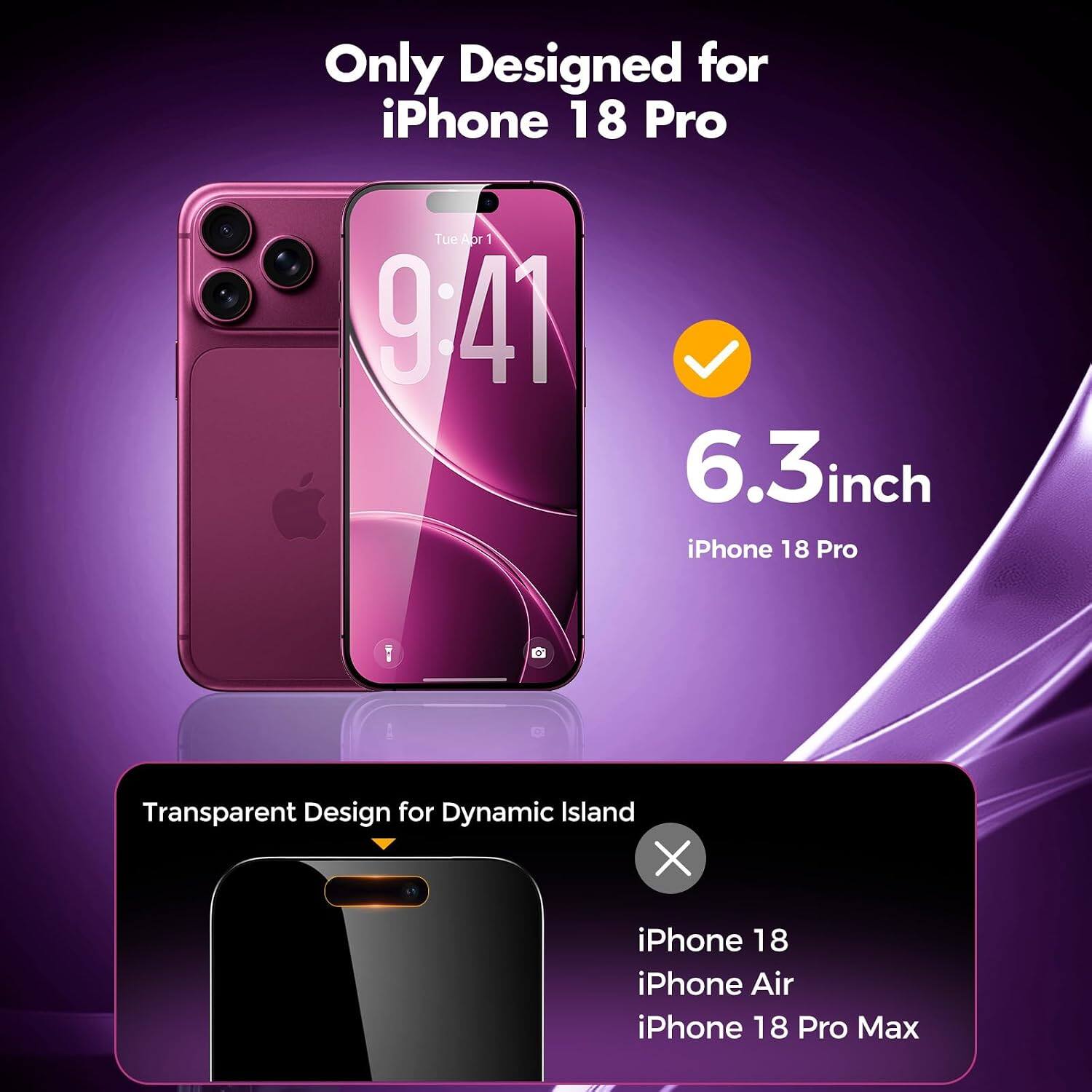 Only Designed for iPhone 18 Pro  
Tue Aor 1 | 9:41  
6.3 inch iPhone 18 Pro  
Transparent Design for Dynamic Island  
iPhone 18 iPhone Air iPhone 18 Pro Max