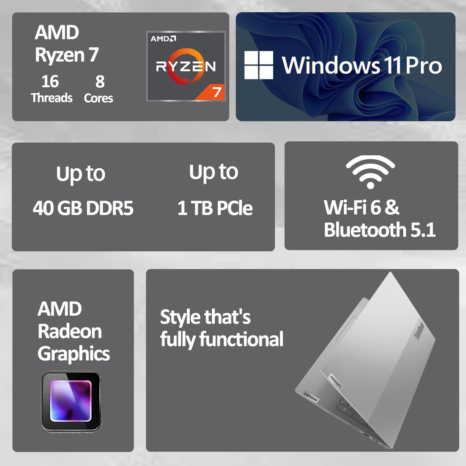 AMD Ryzen 7  
16 Threads  
8 Cores  

Windows 11 Pro  

Up to 40 GB DDR5  
Up to 1 TB PCIe  

Wi-Fi 6 & Bluetooth 5.1  

AMD Radeon Graphics  

Style that's fully functional  

Lenovo ThinkPad