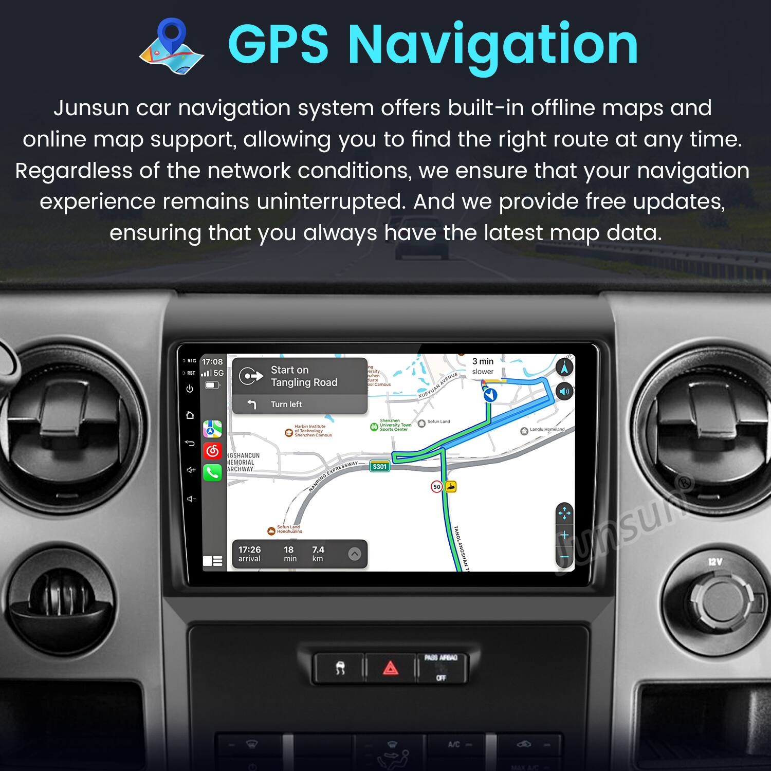 GPS Navigation

Junsun car navigation system offers built-in offline maps and online map support, allowing you to find the right route at any time. Regardless of the network conditions, we ensure that your navigation experience remains uninterrupted. And we provide free updates, ensuring that you always have the latest map data.

17:08 ar 50 Start on Tangling Road 1 3 min slower Turn left - - - - SESHANCUN REMORIAL ARCHBAT JN A dome i - 17:26 18 7.4 arrival mm km - | - - I 8301 - - TANOLANOSMANT LenpoMonas Junsult BV - AFBAO OF A/C MAX aC