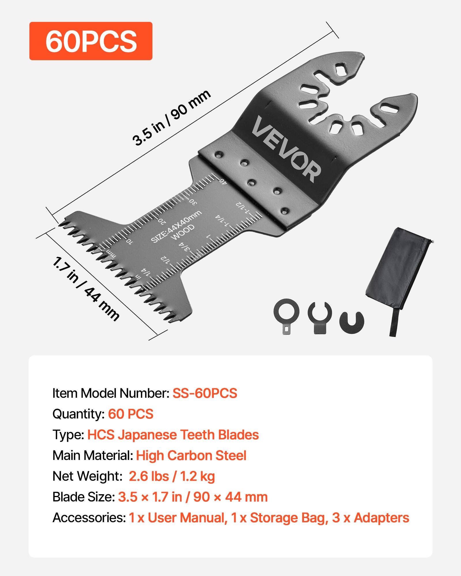 60PCS mm I 90 in 3.5 40 VEVOR 30 1-1/2 SIZE:44X40mm 20 1-1/4 10 WOOD - 4 3 ww 1.7 1/2 in in 1/4 I 44 mm

Item Model Number: SS-60PCS
Quantity: 60 PCS
Type: HCS Japanese Teeth Blades
Main Material: High Carbon Steel
Net Weight: 2.6 lbs / 1.2 kg
Blade Size: 3.5 x 1.7 in / 90 x 44 mm
Accessories: 1 x User Manual, 1 x Storage Bag, 3 x Adapters