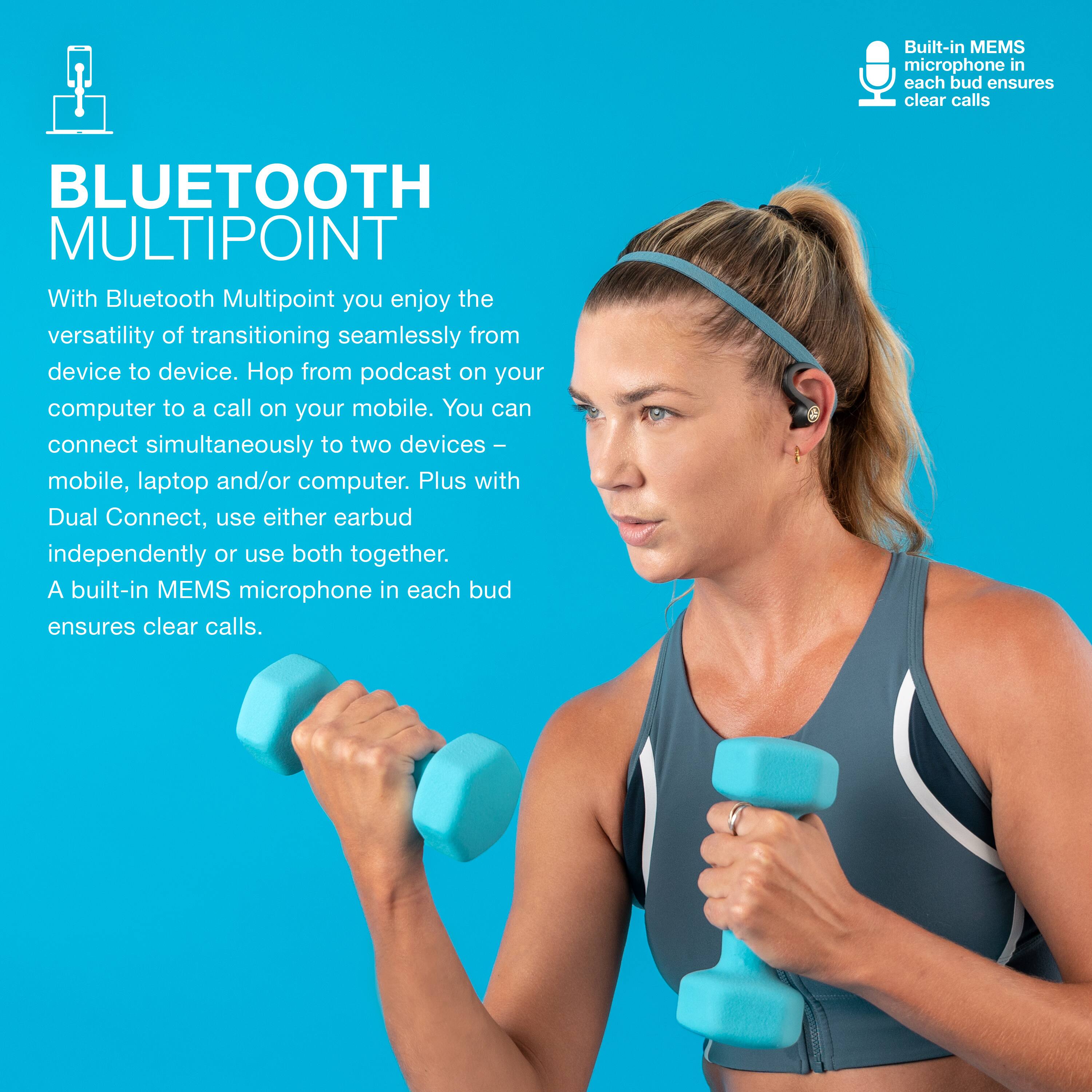 Built-in MEMS microphone in each bud ensures clear calls. BLUETOOTH MULTIPOINT With Bluetooth Multipoint, you enjoy the versatility of transitioning seamlessly from device to device. Hop from podcast on your computer to a call on your mobile. You can connect simultaneously to two devices - mobile, laptop and/or computer. Plus, with Dual Connect, use either earbud independently or use both together.