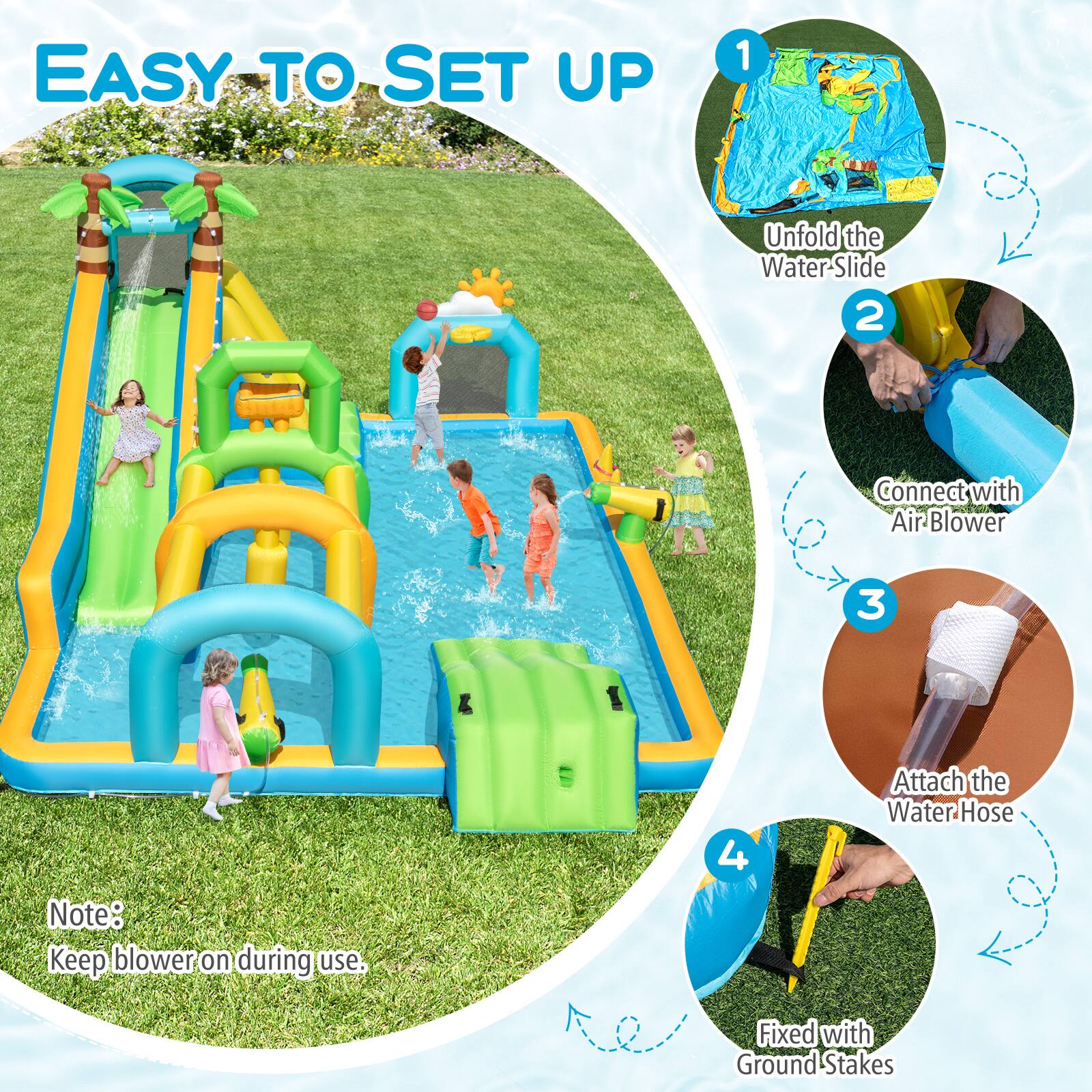 EASY TO SET UP

1. Unfold the Water-Slide
2. Connect with Air Blower
3. Attach the Water Hose
4. Fixed with Ground Stakes

Note: Keep blower on during use.