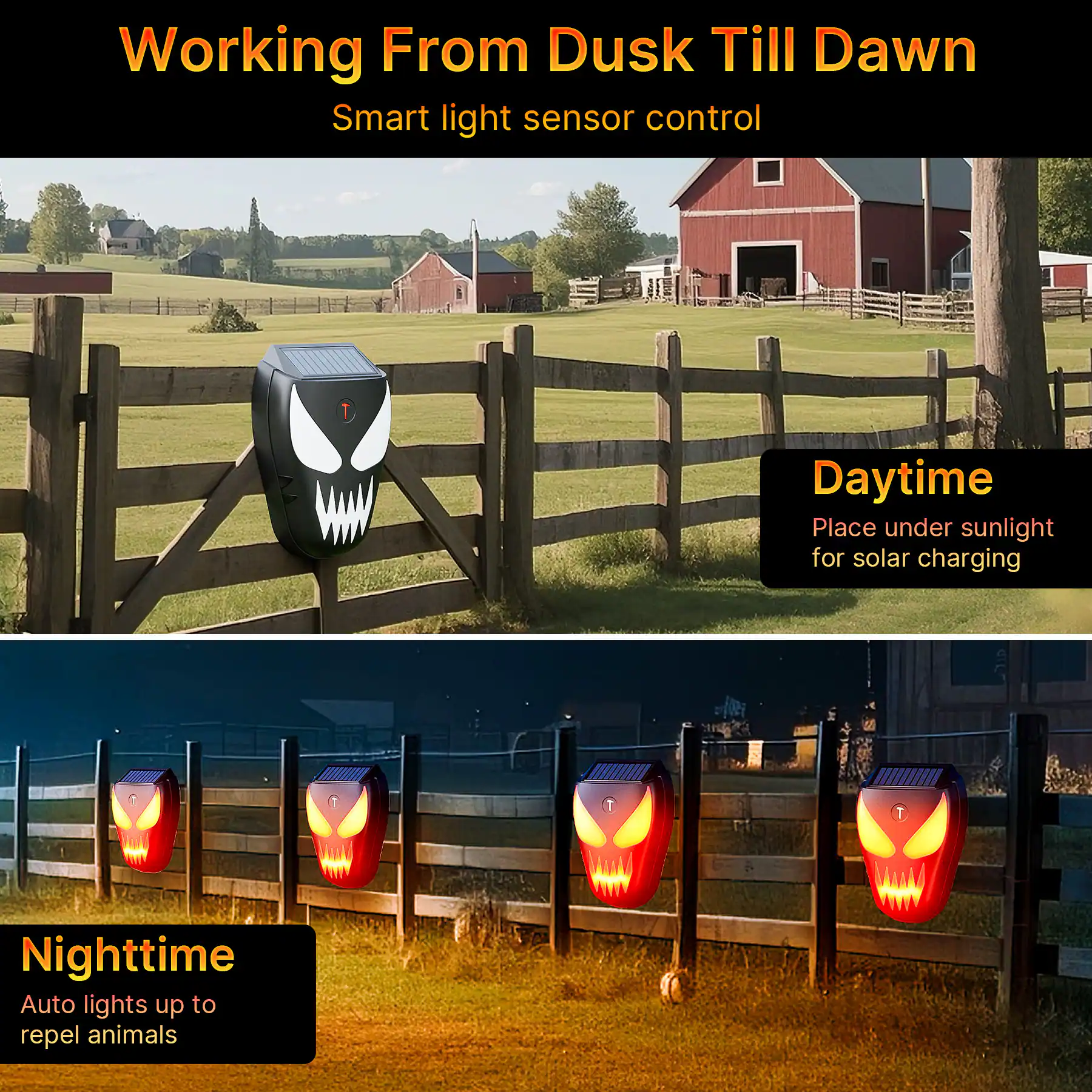 Working From Dusk Till Dawn  
Smart light sensor control  

Daytime  
Place under sunlight for solar charging  

Nighttime  
Auto lights up to repel animals