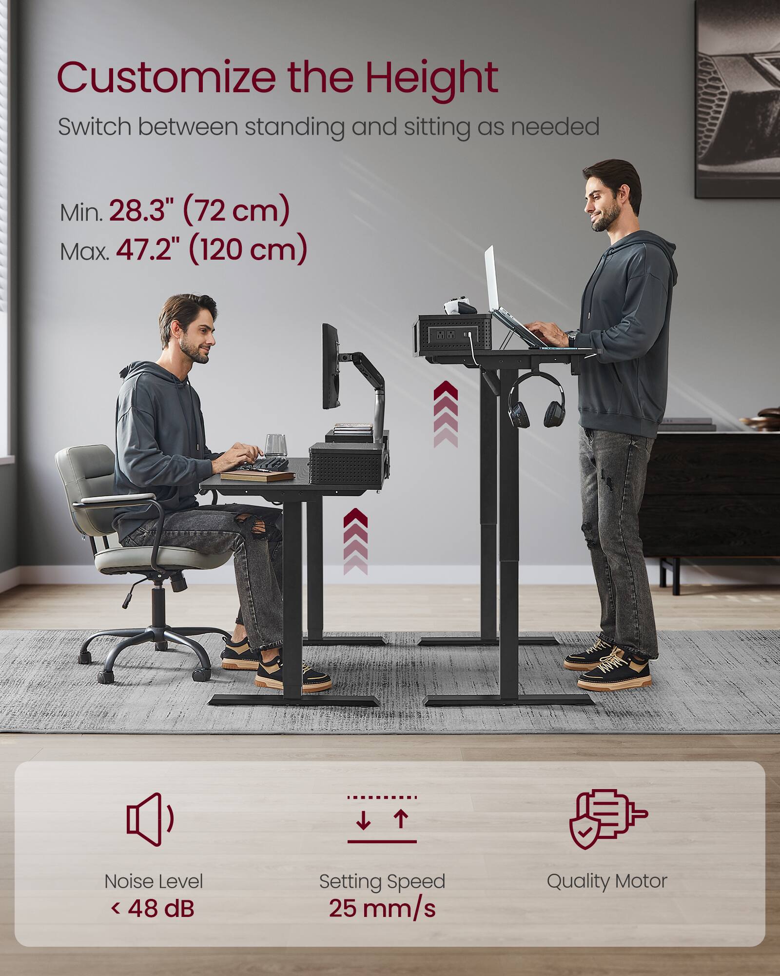 Customize the Height  
Switch between standing and sitting as needed  

Min. 28.3" (72 cm)  
Max. 47.2" (120 cm)  

Noise Level < 48 dB  
Setting Speed 25 mm/s  
Quality Motor