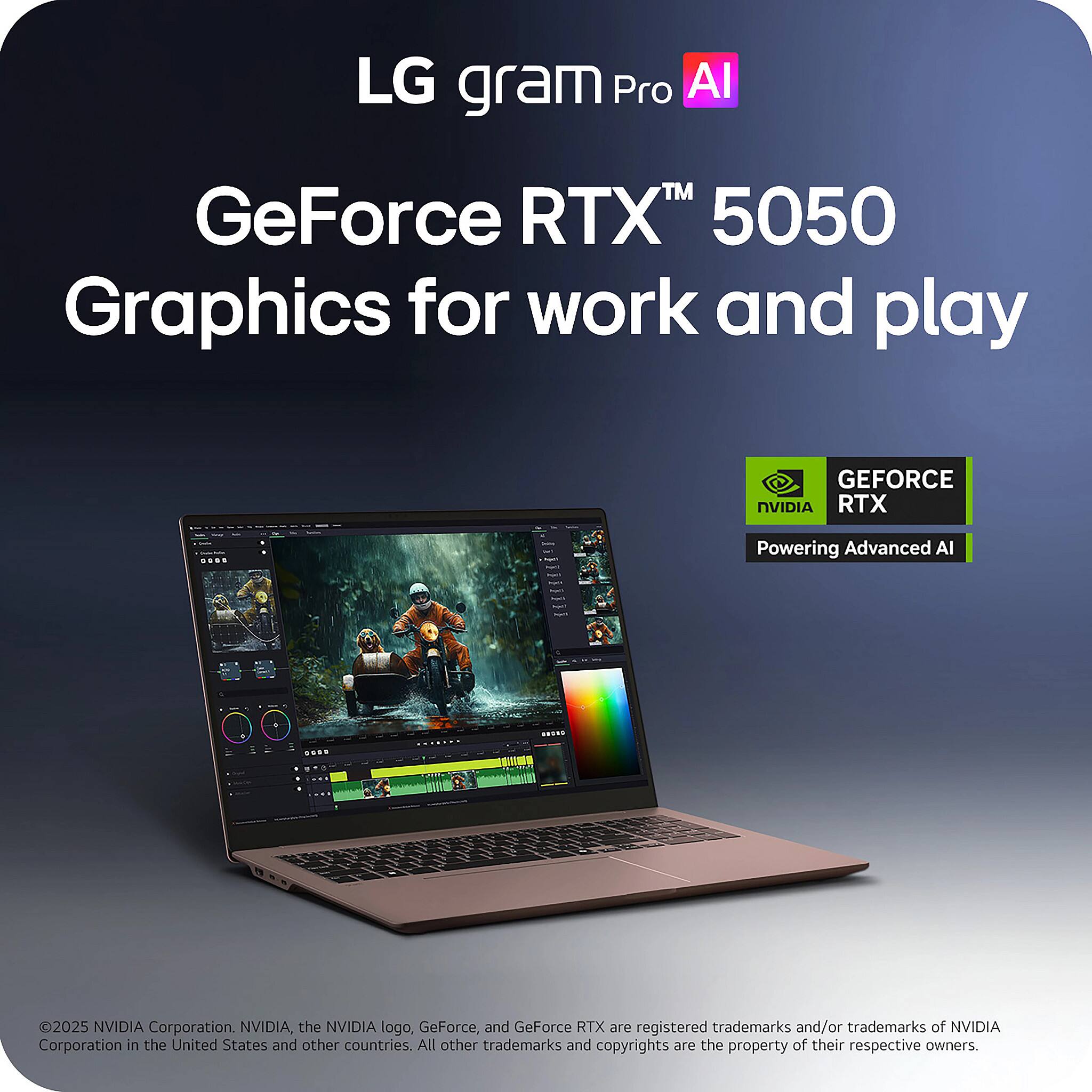 LG gram Pro AI  
GeForce RTX™ 5050  
Graphics for work and play  

GEFORCE RTX  
Powering Advanced AI  

© 2025 NVIDIA Corporation. NVIDIA, the NVIDIA logo, GeForce, and GeForce RTX are registered trademarks and/or trademarks of NVIDIA Corporation in the United States and other countries. All other trademarks and copyrights are the property of their respective owners.