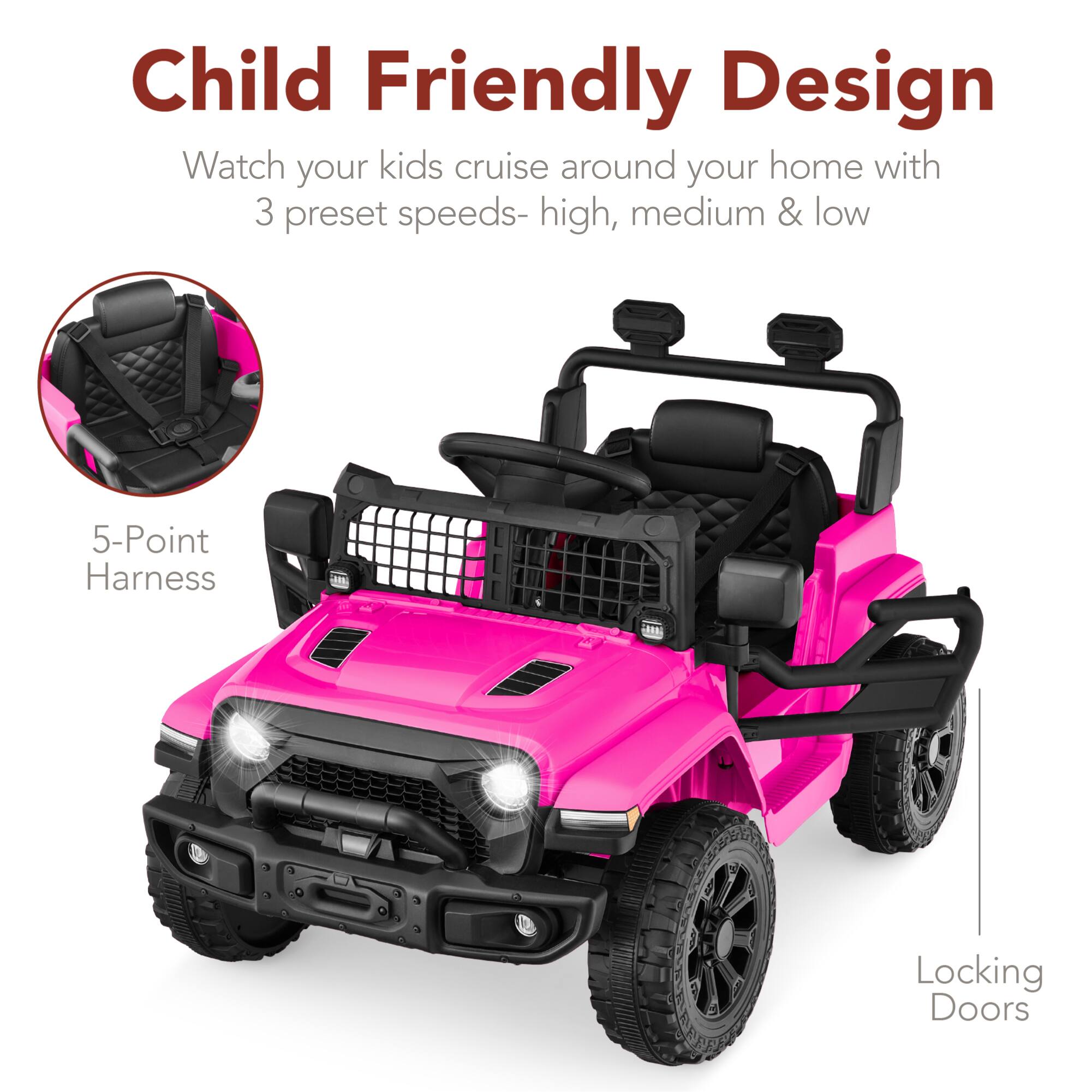 Child Friendly Design  
Watch your kids cruise around your home with 3 preset speeds- high, medium & low  
5-Point Harness  
J8 Locking Doors