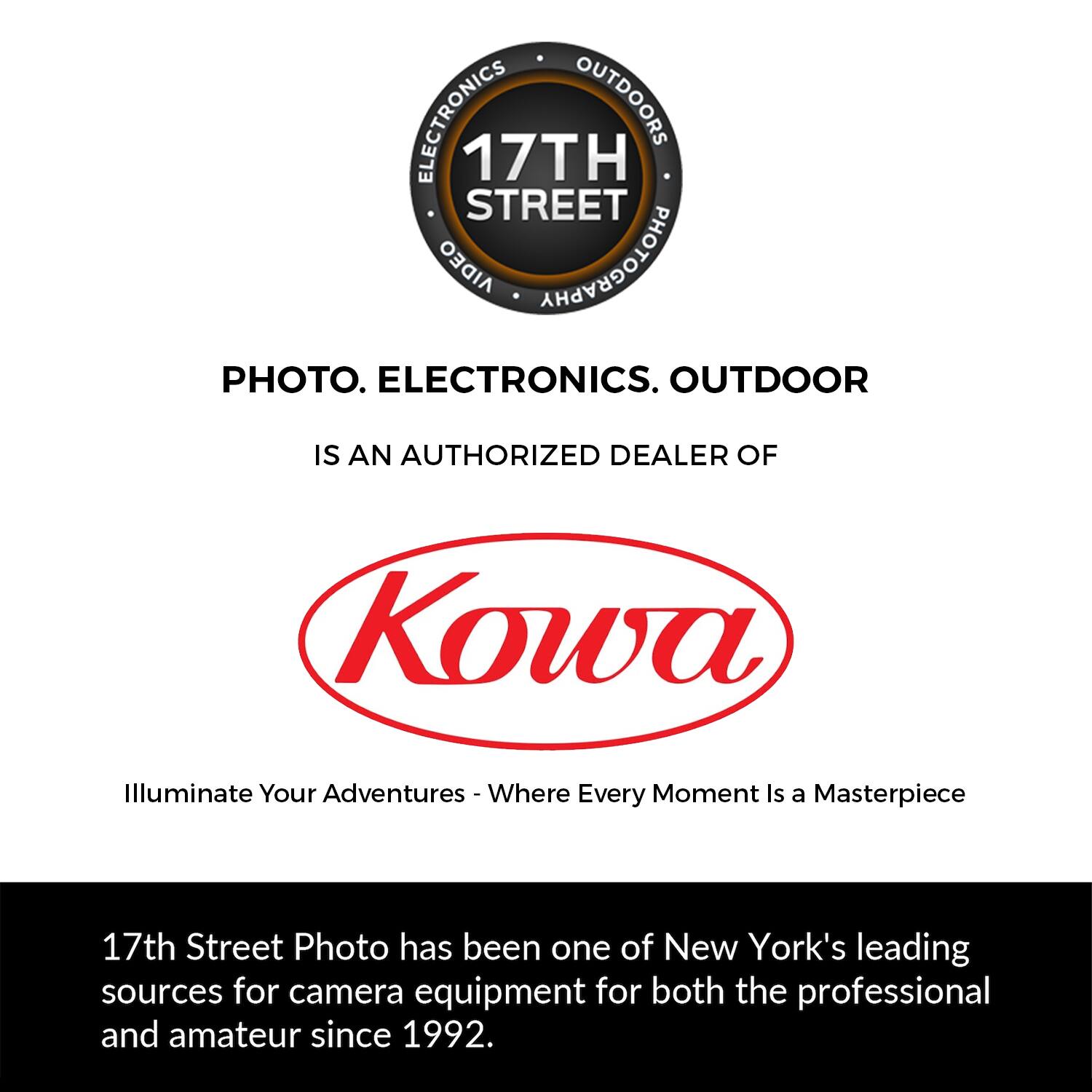 ELECTRONICS OUTDOORS 17TH STREET AIDEO PHOTOGRAPHY PHOTO. ELECTRONICS. OUTDOOR IS AN AUTHORIZED DEALER OF Kowa Illuminate Your Adventures - Where Every Moment Is a Masterpiece 17th Street Photo has been one of New York's leading sources for camera equipment for both the professional and amateur since 1992.