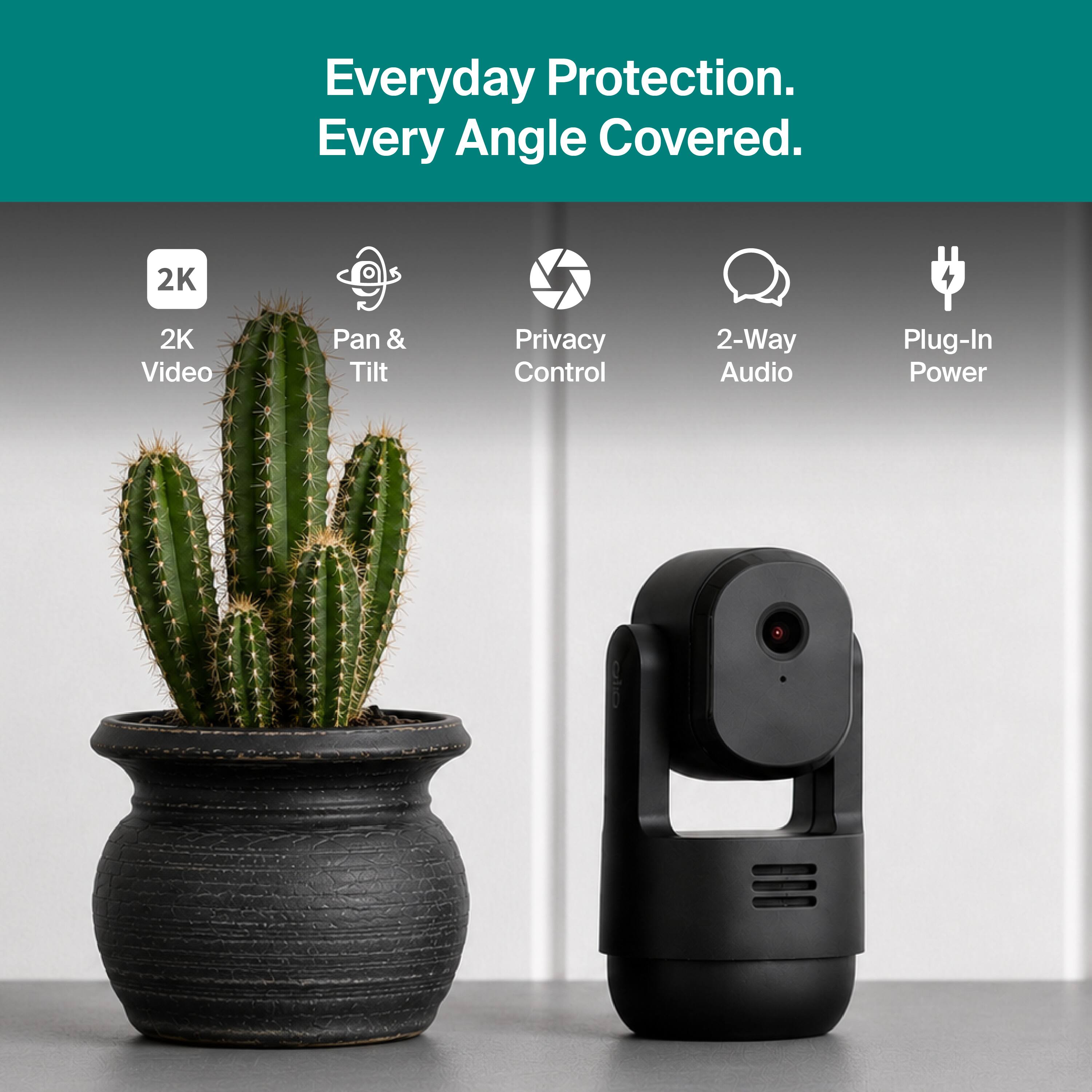Everyday Protection. Every Angle Covered.  
2K Video  
Pan & Tilt  
Privacy Control  
2-Way Audio  
Plug-In Power