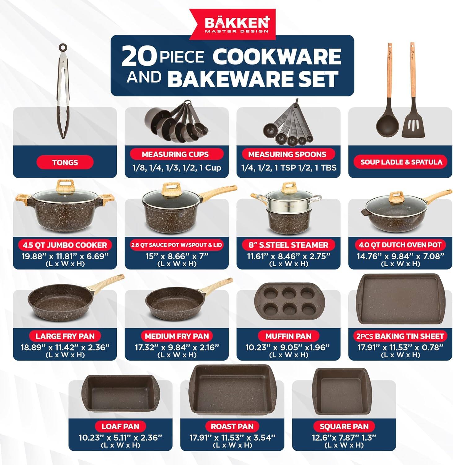 BÄKKEN MASTER DESIGN  
20 PIECE COOKWARE AND BAKEWARE SET  

- TONGS  
- MEASURING CUPS: 1/8, 1/4, 1/3, 1/2, 1 Cup  
- MEASURING SPOONS: 1/4, 1/2, 1 TSP, 1/2, 1 TBS  
- SOUP LADLE & SPATULA  

- 4.5 QT JUMBO COOKER: 19.88" x 11.81" x 6.69" (L x W x H)  
- 2.6 QT SAUCE POT W/ SPOUT & LID: 15" x 8.66" x 7" (L x W x H)  
- 8" S.STEEL STEAMER: 11.61" x 8.46" x 2.75" (L x W x H)  
- 4.0 QT DUTCH OVEN POT: 14.76" x 9.84" x 7.