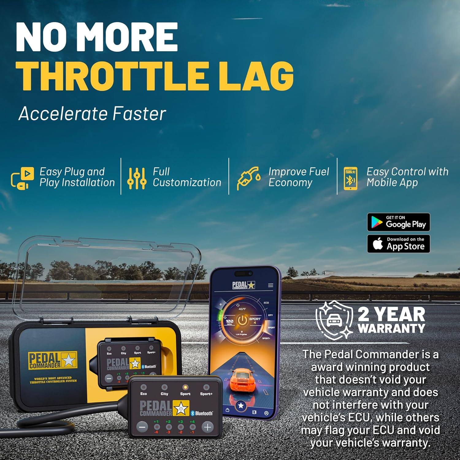 NO MORE THROTTLE LAG  
Accelerate Faster  

- Easy Plug and Play Installation  
- Full Customization  
- Improve Fuel Economy  
- Easy Control with Mobile App  

GET IT ON Google Play  
Download on the App Store  

PEDAL COMMANDER  
WORLD'S MOST ADVANCED THROTTLE COMMANDER SYSTEM  

2 YEAR WARRANTY  

The Pedal Commander is a award winning product that doesn't void your vehicle warranty and does not interfere with your vehicle's ECU, while others may flag your ECU and void your vehicle's warranty.