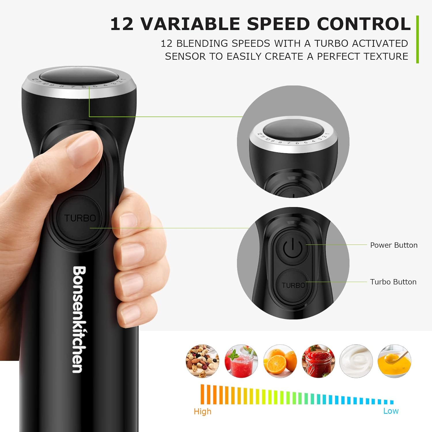 12 VARIABLE SPEED CONTROL  
12 BLENDING SPEEDS WITH A TURBO ACTIVATED SENSOR TO EASILY CREATE A PERFECT TEXTURE  

Bonsenkitchen  

- Power Button  
- Turbo Button  

High  
Low