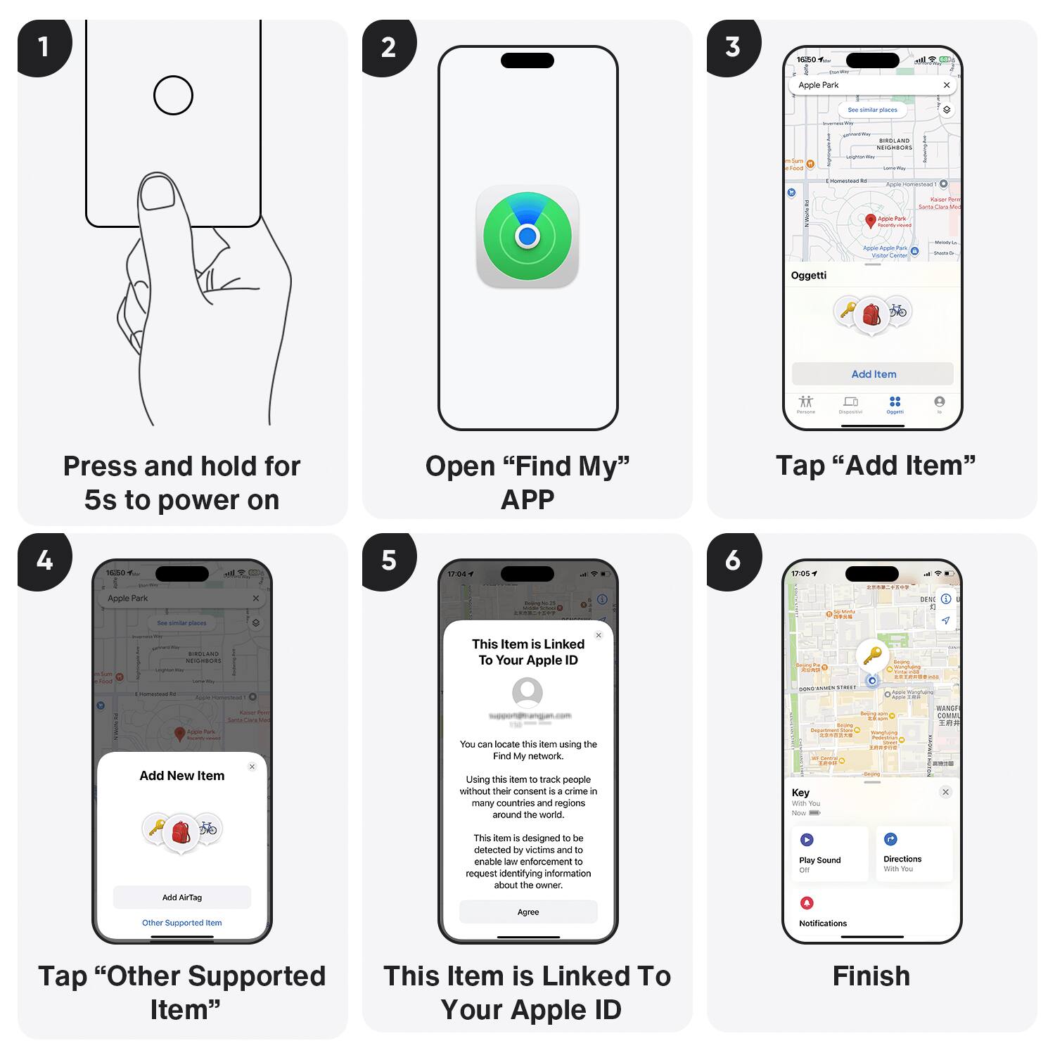 1. Press and hold for 5s to power on.
2. Open "Find My" app.
3. Tap "Add Item."
4. Tap "Add New Item."
5. This item is linked to your Apple ID.
6. Tap "Other Supported Item."
7. This item is linked to your Apple ID.
8. Finish.