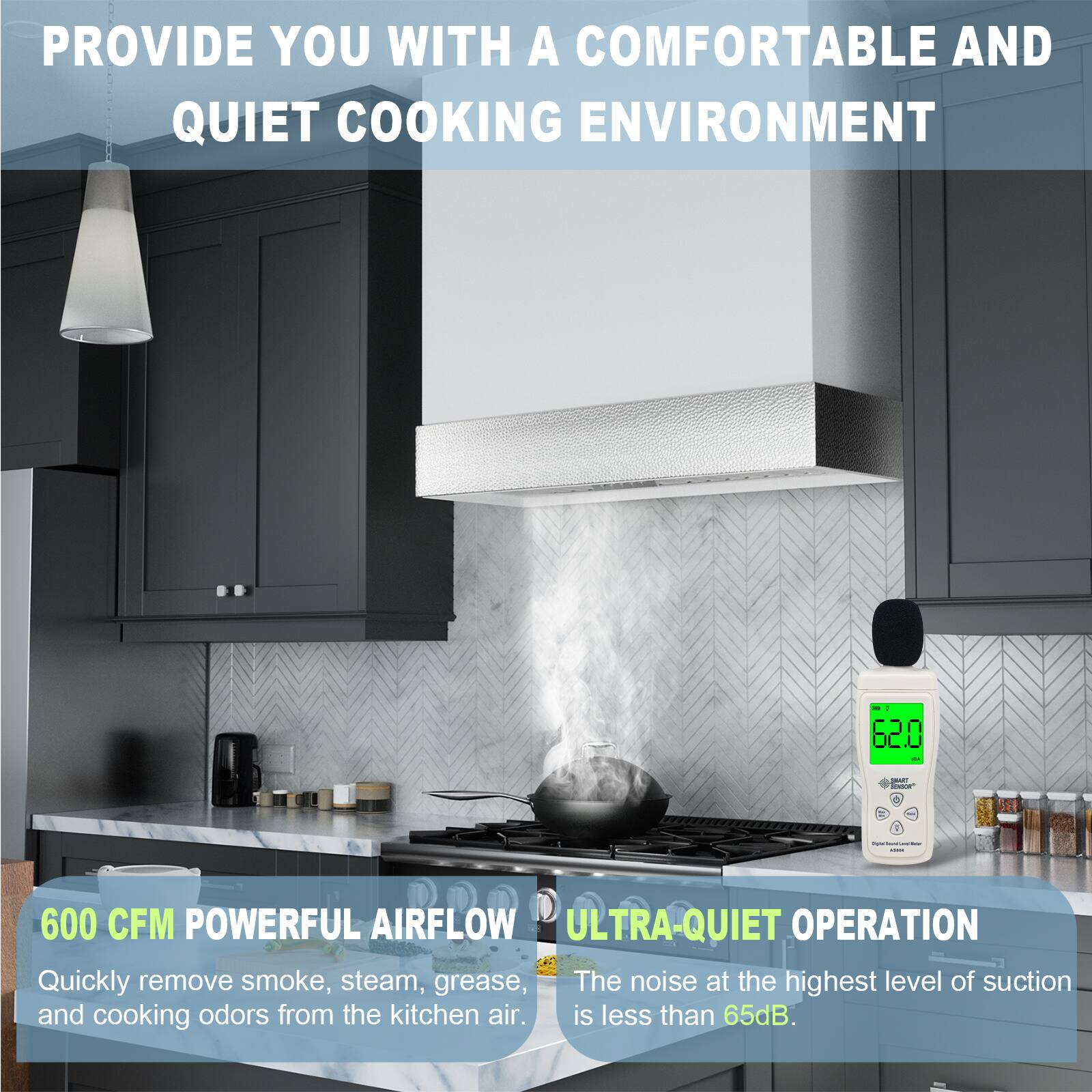 PROVIDE YOU WITH A COMFORTABLE AND QUIET COOKING ENVIRONMENT

600 CFM POWERFUL AIRFLOW
Quickly remove smoke, steam, grease, and cooking odors from the kitchen air.

ULTRA-QUIET OPERATION
The noise at the highest level of suction is less than 65dB.
