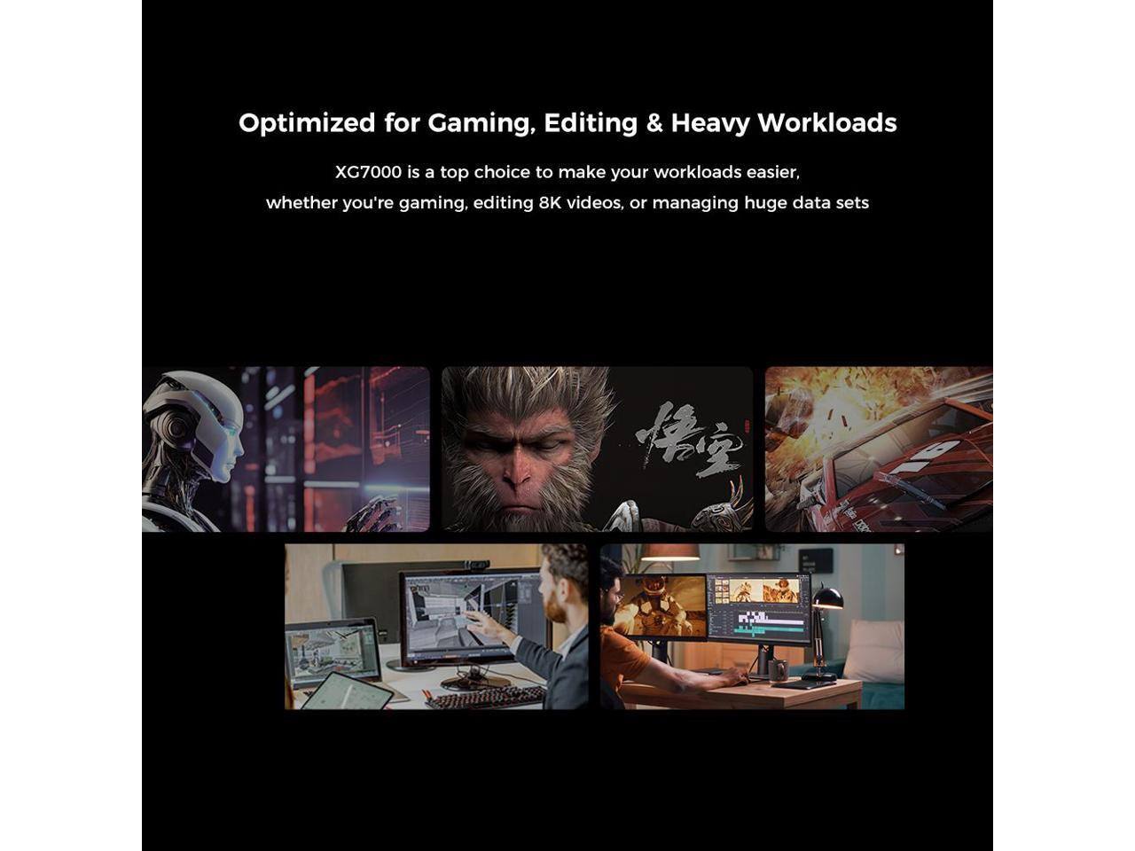 Optimized for Gaming, Editing & Heavy Workloads

XG7000 is a top choice to make your workloads easier, whether you're gaming, editing 8K videos, or managing huge data sets.