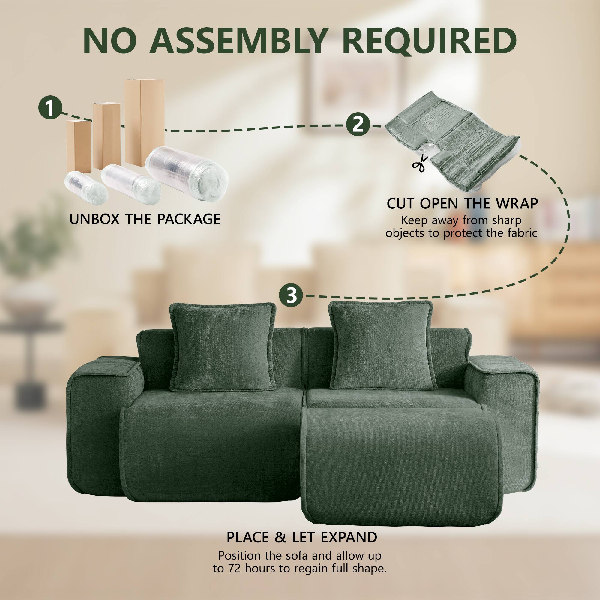 NO ASSEMBLY REQUIRED

1. UNBOX THE PACKAGE
2. CUT OPEN THE WRAP
   Keep away from sharp objects to protect the fabric
3. PLACE & LET EXPAND
   Position the sofa and allow up to 72 hours to regain full shape.