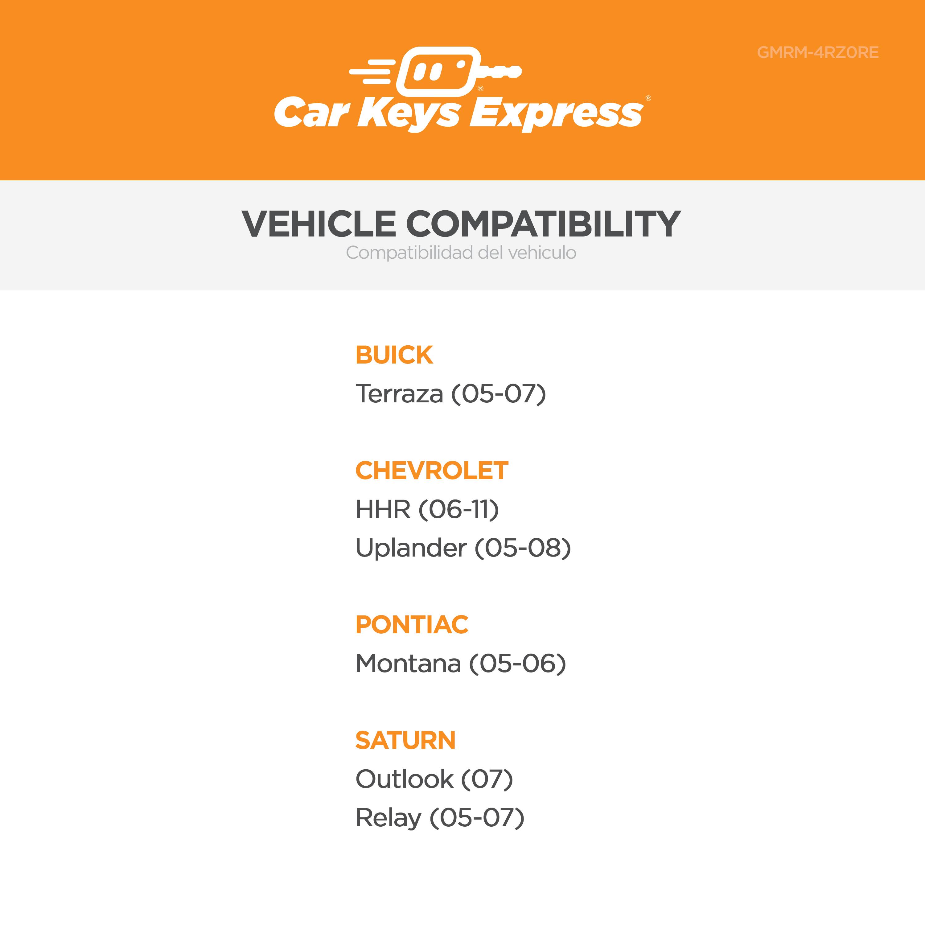 Car Keys Express GMRM-4RZORE

VEHICLE COMPATIBILITY  
Compatibilidad del vehículo

BUICK  
Terraza (05-07)

CHEVROLET  
HHR (06-11)  
Uplander (05-08)

PONTIAC  
Montana (05-06)

SATURN  
Outlook (07)  
Relay (05-07)