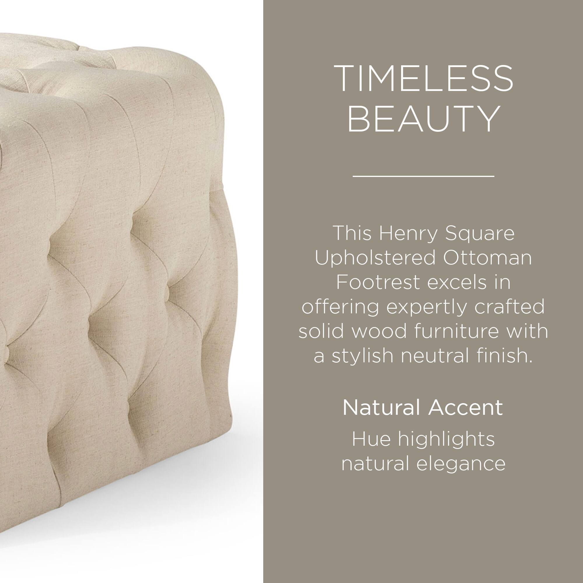 TIMELESS BEAUTY

This Henry Square Upholstered Ottoman Footrest excels in offering expertly crafted solid wood furniture with a stylish neutral finish.

Natural Accent Hue highlights natural elegance