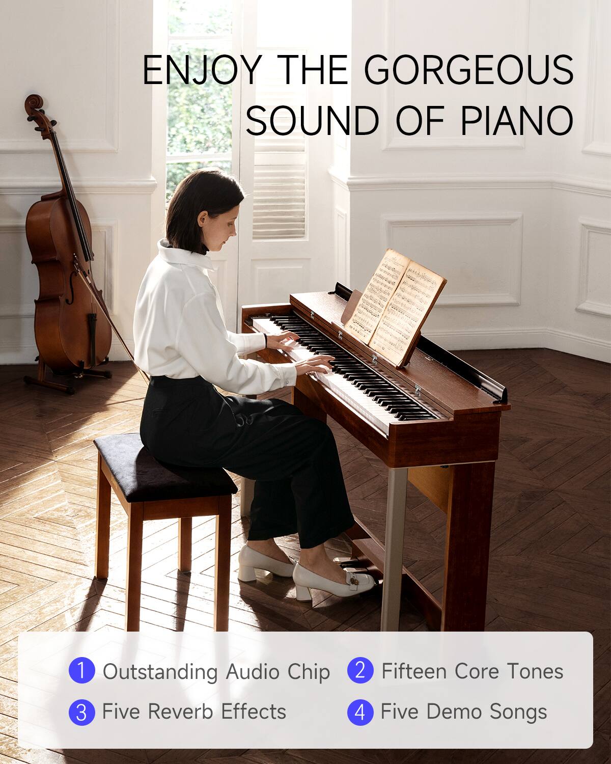 ENJOY THE GORGEOUS SOUND OF PIANO

1. Outstanding Audio Chip
2. Fifteen Core Tones
3. Five Reverb Effects
4. Five Demo Songs