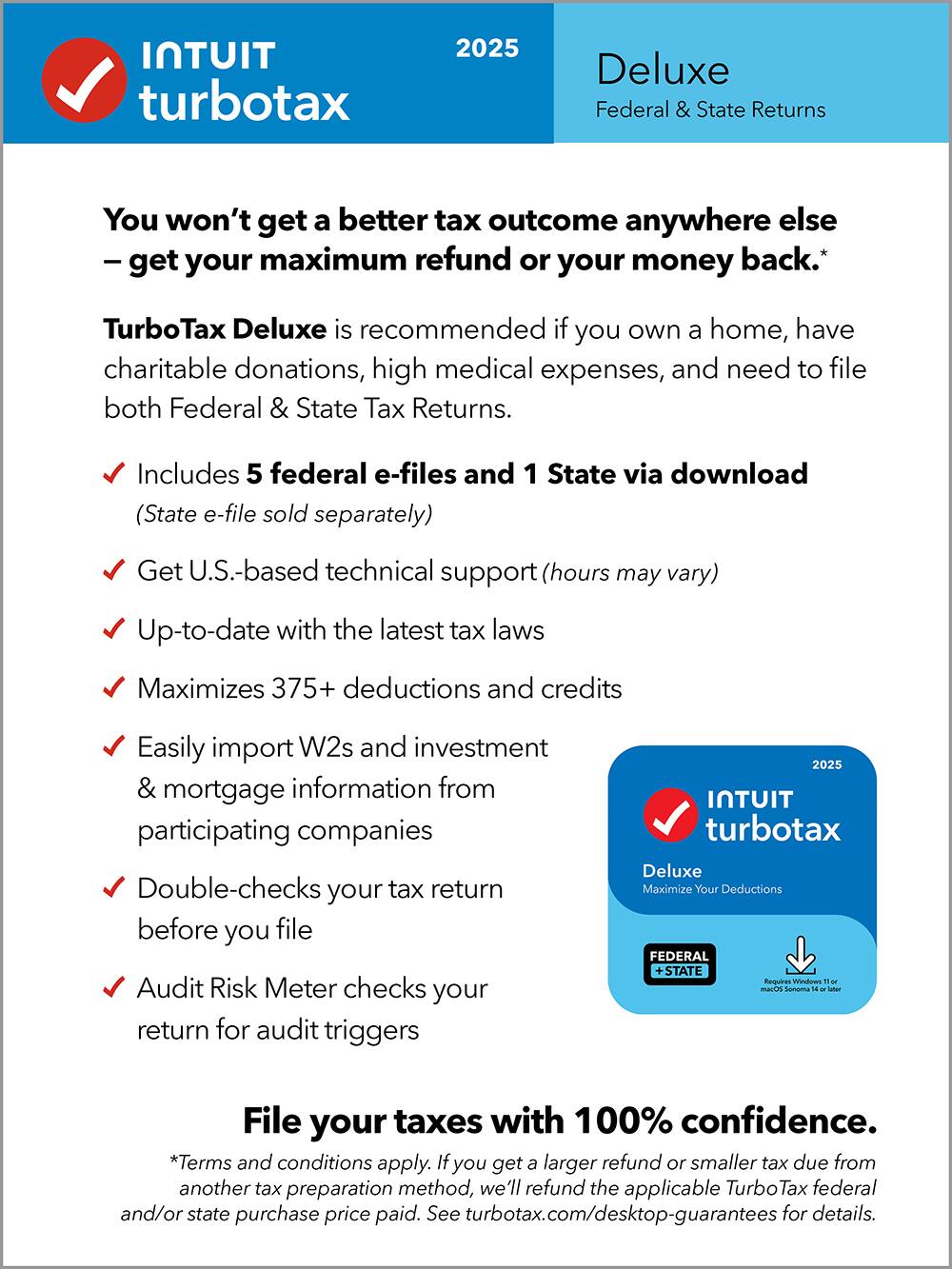 **Intuit TurboTax 2025 Deluxe**

**Federal & State Returns**

---

**You won't get a better tax outcome anywhere else – get your maximum refund or your money back.**

**TurboTax Deluxe is recommended if you own a home, have charitable donations, high medical expenses, and need to file both Federal & State Tax Returns.**

- Includes 5 federal e-files and 1 State via download (State e-file sold separately)
- Get U.S.-based technical support (hours may vary)
- Up-to-date with the latest tax laws
- Maximizes 375+ deductions and credits
- Easily import W2s and investment & mortgage information from participating companies
- Double-checks your tax return before you file
- Audit Risk Meter checks your return for audit triggers

**File your taxes with 100% confidence.**

*Terms and conditions apply. If you get a larger refund or smaller tax due from another tax preparation method, we'll refund the applicable TurboTax federal and/or state purchase price paid. See turbotax.com/desktop-guarantees for details.*

---

**Deluxe**
Maximize Your Deductions

**Federal + State**
Requires Windows 10 or 11 or macOS