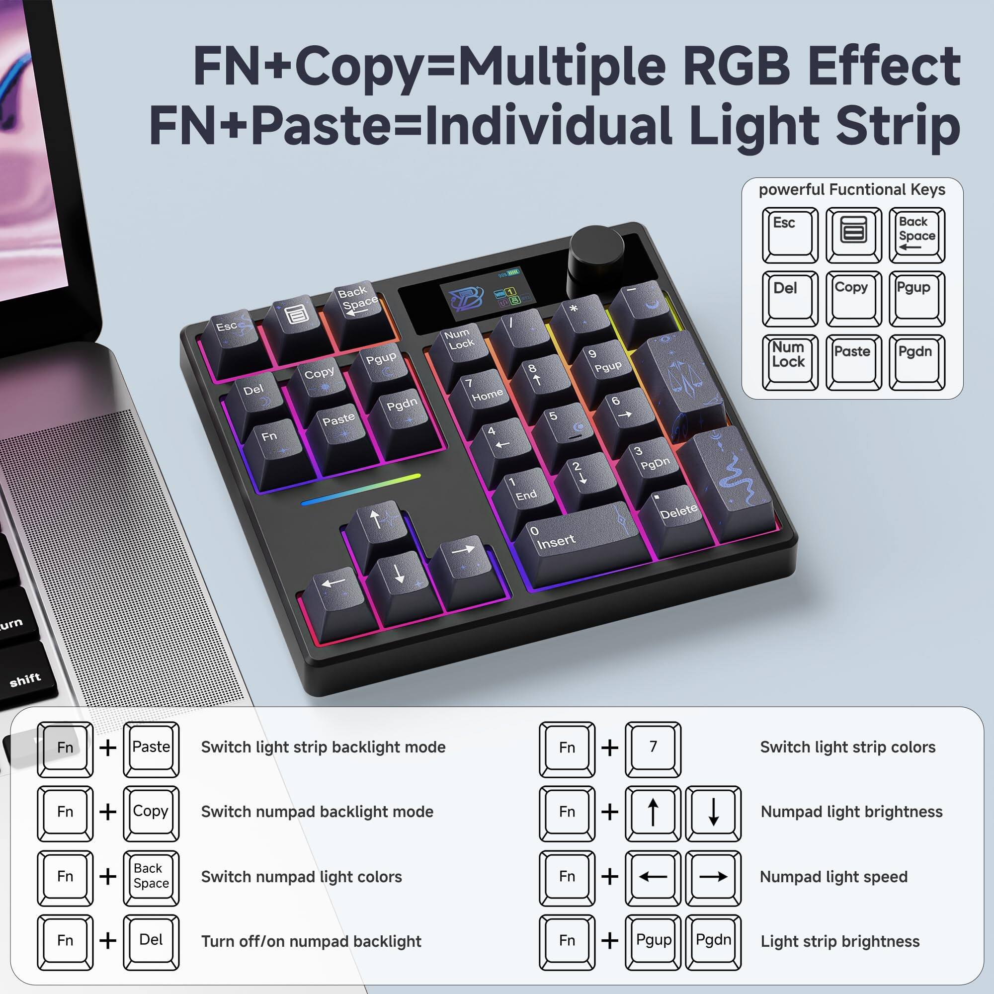 **FN+Copy=Multiple RGB Effect**  
**FN+Paste=Individual Light Strip**

**Powerful Functional Keys:**
- Esc
- Back Space
- Del
- Copy
- Paste
- Num Lock
- Pgup
- Pgdn
- Home
- End
- Insert
- Delete

**Key Functions:**
- **Fn + Paste** - Switch light strip backlight mode
- **Fn + Copy** - Switch numpad backlight mode
- **Fn + Back Space** - Switch numpad light colors
- **Fn + Del** - Turn off/on numpad backlight
- **Fn + 7** - Switch light strip colors
- **Fn + Up/Down Arrow** - Numpad light brightness
- **Fn + Left/Right Arrow** - Numpad light speed
- **Fn + Pgup/Pgdn** - Light strip brightness